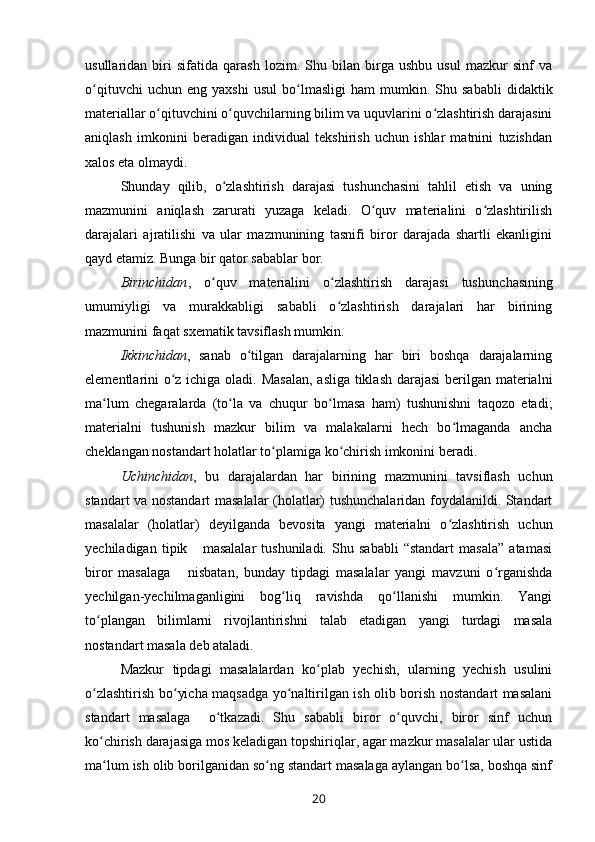 usullaridan   biri   sifatida   qarash   lozim.   Shu   bilan   birga   ushbu   usul   mazkur   sinf   va
o qituvchi   uchun  eng   yaxshi   usul   bo lmasligi   ham   mumkin.  Shu   sababli   didaktikʻ ʻ
materiallar o qituvchini o quvchilarning bilim va uquvlarini o zlashtirish darajasini	
ʻ ʻ ʻ
aniqlash   imkonini   beradigan   individual   tekshirish   uchun   ishlar   matnini   tuzishdan
xalos eta olmaydi. 
Shunday   qilib,   o zlashtirish   darajasi   tushunchasini   tahlil   etish   va   uning	
ʻ
mazmunini   aniqlash   zarurati   yuzaga   keladi.   O quv   materialini   o zlashtirilish	
ʻ ʻ
darajalari   ajratilishi   va   ular   mazmunining   tasnifi   biror   darajada   shartli   ekanligini
qayd etamiz. Bunga bir qator sabablar bor.
Birinchidan ,   o quv   materialini   o zlashtirish   darajasi   tushun	
ʻ ʻ chasining
umumiyligi   va   murakkabligi   sababli   o zlashtirish   darajalari   har   birining	
ʻ
mazmunini faqat sxematik tavsiflash mumkin. 
Ikkinchidan ,   sanab   o tilgan   darajalarning   har   biri   boshqa   darajalarning	
ʻ
elementlarini o z ichiga oladi. Masalan,  asliga tiklash darajasi  berilgan materialni	
ʻ
ma lum   chegaralarda   (to la   va   chuqur   bo lmasa   ham)   tushunishni   taqozo   etadi;	
ʻ ʻ ʻ
materialni   tushunish   mazkur   bilim   va   malakalarni   hech   bo lmaganda   ancha	
ʻ
cheklangan nostandart holatlar to plamiga ko chirish imkonini beradi. 	
ʻ ʻ
Uchinchidan ,   bu   darajalardan   har   birining   mazmunini   tavsiflash   uchun
standart va nostandart masalalar (holatlar) tushunchalaridan foydalanildi. Standart
masalalar   (holatlar)   deyilganda   bevosita   yangi   materialni   o zlashtirish   uchun	
ʻ
yechiladigan   tipik       masalalar   tushuniladi.   Shu   sababli   “standart   masala”   atamasi
biror   masalaga       nisbatan,   bunday   tipdagi   masalalar   yangi   mavzuni   o rganishda	
ʻ
yechilgan-yechilmaganligini   bog liq   ravishda   qo llanishi   mumkin.   Yangi	
ʻ ʻ
to plangan   bilimlarni   rivojlantirishni   talab   etadigan   yangi   turdagi   masala	
ʻ
nostandart masala deb ataladi. 
Mazkur   tipdagi   masalalardan   ko plab   yechish,   ularning   yechish   usulini	
ʻ
o zlashtirish bo yicha maqsadga yo naltirilgan ish olib borish nostandart masalani	
ʻ ʻ ʻ
standart   masalaga     o tkazadi.   Shu   sababli   biror   o quvchi,   biror   sinf   uchun	
ʻ ʻ
ko chirish darajasiga mos keladigan topshiriqlar, agar mazkur masalalar ular ustida	
ʻ
ma lum ish olib borilganidan so ng standart masalaga aylangan bo lsa, boshqa sinf
ʻ ʻ ʻ
20 