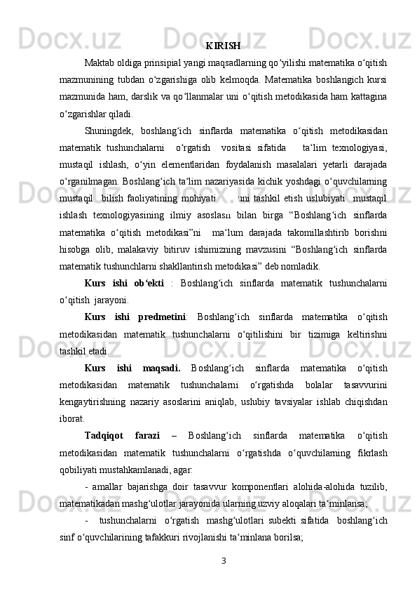 KIRISH
Maktab oldiga prinsipial yangi maqsadlarning qo yilishi matematika o qitishʻ ʻ
mazmunining   tubdan   o zgarishiga   olib   kelmoqda.   Matematika   boshlangich   kursi	
ʻ
mazmunida ham, darslik va qo llanmalar uni o qitish metodikasida ham kattagina	
ʻ ʻ
o zgarishlar qiladi. 	
ʻ
Shuningdek,   b oshlang ich   sinflarda   matematika   o qitish   metodikasidan	
ʻ ʻ
matematik   tushunchalarni     o rgatish     vositasi   sifatida       ta lim   texnologiyasi,
ʻ ʻ
mustaqil   ishlash,   o yin   elementlaridan   foydalanish   masalalari   yetarli   darajada	
ʻ
o rganilmagan. Boshlang ich  ta lim  nazariyasida  kichik yoshdagi  o quvchilarning	
ʻ ʻ ʻ ʻ
mustaqil     bilish   faoliyatining   mohiyati   va     uni   tashkil   etish   uslubiyati     mustaqil
ishlash   texnologiyasining   ilmiy   asosla sh   bilan   birga   “Boshlang ich   sinflarda	
ʻ
matematika   o qitish   metodikasi”ni     ma lum   darajada   takomillashtirib   borish	
ʻ ʻ ni
hisobga   olib ,   malakaviy   bitiruv   ishimizning   mavzusini   “Boshlang ich   sinflarda	
ʻ
matematik tushunchlarni shakllantirish  metodikasi” deb nomladik.
Kurs   ishi   ob ekti	
ʻ   :   Boshlang ich   sinflarda   matematik	ʻ   tushunchalarni
o qitish  jarayoni.	
ʻ
Kurs   ishi   predmetini :   Boshlang ich   sinflarda   matematika   o qitish	
ʻ ʻ
metodikasidan   matematik   tushunchalarni   o qitilishini   bir   tizimiga   keltirishni	
ʻ
tashkil etadi.
Kurs   ishi   maqsadi .   Boshlang ich   sinflarda   matematika   o qitish	
ʻ ʻ
metodikasidan   matematik   tushunchalarn i   o	
ʻ rgatishda   bolalar   tasavv u rini
kengaytirishning   nazariy   asoslarini   aniqlab,   uslubiy   tavsiyalar   ishlab   chiqishdan
iborat . 
Tadqiqot   farazi   –   Boshlang ich   sinflarda   matematika   o qitish	
ʻ ʻ
metodikasidan   matematik   tushunchalarni   o rgatish	
ʻ da   o ʻ quvchilarning   fikrlash
qobiliyati   mustahkamlanadi ,   agar :  
-   am a llar   bajarishga   doir   tasavvur   komponentlari   alohida - alohida   tuzilib ,
matematikadan   mashg ʻ ulotlar   jarayonida   ularning   uzviy   aloqalari   ta ʻ minlansa ;
-       tushunchalarni     o rgatish     mashg ulotlari  	
ʻ ʻ subekti   sifatida     boshlang ʻ ich
sinf   o ʻ quvchilarining   tafakkuri   rivojlanishi   ta ʻ minlana   borilsa ;
3 