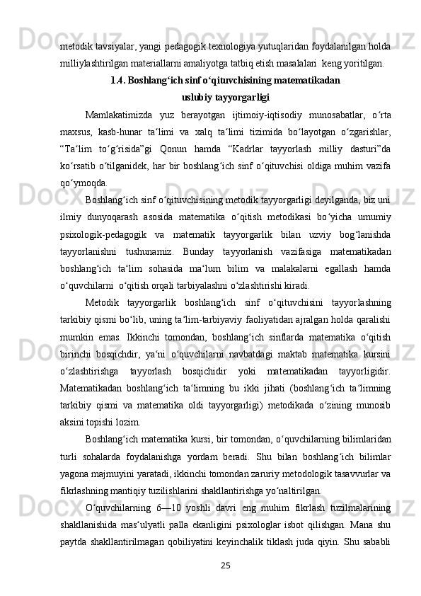metodik tavsiyalar, yangi pedagogik texnologiya yutuqlaridan foydalanilgan holda
milliylashtirilgan materiallarni amaliyotga tatbiq etish masalalari  keng yoritilgan. 
1.4. Boshlang ich sinf o qituvchisining matematikadan ʻ ʻ
uslubiy tayyorgarligi
Mamlakatimizda   yuz   berayotgan   ijtimoiy-iqtisodiy   muno sabatlar,   o rta	
ʻ
maxsus,   kasb-hunar   ta limi   va   xalq   ta limi   tizimida   bo layotgan   o zgarishlar,	
ʻ ʻ ʻ ʻ
“Ta lim   to g risida”gi   Qonun   hamda   “Kadrlar   tayyorlash   milliy   dasturi”da	
ʻ ʻ ʻ
ko rsatib o tilganidek, har  bir  boshlang ich  sinf  o qituvchisi  oldiga muhim  vazifa
ʻ ʻ ʻ ʻ
qo y
ʻ moqda. 
Boshlang ich sinf o qituvchisining metodik tayyorgarligi deyilganda, biz uni	
ʻ ʻ
ilmiy   dunyoqarash   asosida   matematika   o qitish   metodikasi   bo yicha   umumiy	
ʻ ʻ
psixologik-pedagogik   va   matematik   tayyorgarlik   bilan   uzviy   bog lanishda	
ʻ
tayyorlanishni   tushunamiz.   Bunday   tayyorlanish   vazifasiga   matematikadan
boshlang ich   ta lim   sohasida   ma lum   bilim   va   malakalarni   egallash   hamda	
ʻ ʻ ʻ
o quvchilarni  o qitish orqali tarbiyalashni o zlashtirishi kiradi.	
ʻ ʻ ʻ
Metodik   tayyorgarlik   boshlang ich   sinf   o qituvchisini   tayyor	
ʻ ʻ lashning
tarkibiy qismi bo lib, uning ta lim-tarbiyaviy faoliyatidan ajralgan holda qaralishi	
ʻ ʻ
mumkin   emas.   Ikkinchi   tomondan,   boshlang ich   sinflarda   matematika   o qitish	
ʻ ʻ
birinchi   bosqichdir,   ya ni   o quvchilarni   navbatdagi   maktab   matematika   kursini	
ʻ ʻ
o zlashtirishga   tayyorlash   bosqichidir   yoki   matematikadan   tayyorligidir.	
ʻ
Matematikadan   boshlang ich   ta limning   bu   ikki   jihati   (boshlang ich   ta limning	
ʻ ʻ ʻ ʻ
tarkibiy   qismi   va   matematika   oldi   tayyorgarligi)   metodikada   o zining   munosib	
ʻ
aksini topishi lozim.
Boshlang ich matematika kursi, bir tomondan, o quv	
ʻ ʻ chilarning bilimlaridan
turli   sohalarda   foydalanishga   yordam   beradi.   Shu   bilan   boshlang ich   bilimlar	
ʻ
yagona majmuyini yaratadi, ikkinchi tomondan zaruriy metodologik tasavvurlar va
fikrlashning mantiqiy tuzilishlarini shakllantirishga yo naltirilgan.	
ʻ
O quvchilarning   6—10   yoshli   davri   eng   muhim   fikrlash   tuzilmalarining	
ʻ
shakllanishida   mas ulyatli   palla   ekanligini   psixologlar   isbot   qilishgan.   Mana   shu	
ʻ
paytda   shakllantirilmagan   qobiliyatini   keyinchalik   tiklash   juda   qiyin.   Shu   sababli
25 