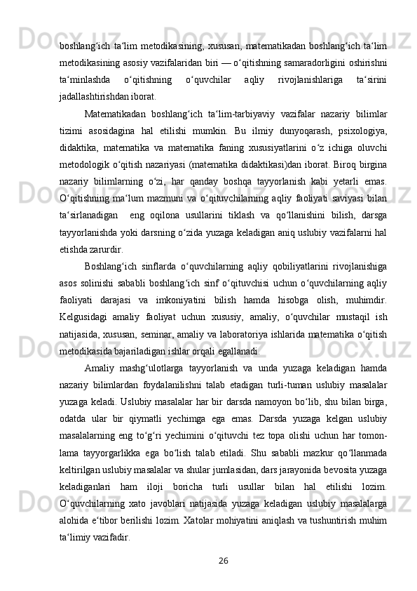 boshlang ich   ta lim   metodikasining,   xususan,   matematikadan   boshlang ich   ta limʻ ʻ ʻ ʻ
metodikasining asosiy vazifalaridan biri   —   o qitishning sama	
ʻ radorligini oshirishni
ta minlashda   o qitishning   o quvchilar   aqliy   rivojlanishlariga   ta sirini	
ʻ ʻ ʻ ʻ
jadallashtirishdan iborat.
Matematikadan   boshlang ich   ta lim-tarbiyaviy   vazifalar   nazariy   bilimlar	
ʻ ʻ
tizimi   asosidagina   hal   etilishi   mumkin.   Bu   ilmiy   dunyoqarash,   psixologiya,
didaktika,   matematika   va   matematika   faning   xususiyatlarini   o z   ichiga   oluvchi	
ʻ
metodologik o qitish nazariyasi  (matematika didaktikasi)dan iborat. Biroq birgina	
ʻ
nazariy   bilimlarning   o zi,   har   qanday   boshqa   tayyorlanish   kabi   yetarli   emas.	
ʻ
O qitishning   ma lum   mazmuni   va   o qituvchilarning   aqliy   faoliyati   saviyasi   bilan	
ʻ ʻ ʻ
ta sirlanadigan     eng   oqilona   usullarini   tiklash   va   qo llanishini   bilish,   darsga
ʻ ʻ
tayyorlanishda yoki darsning o zida yuzaga keladigan aniq uslubiy vazifalarni hal	
ʻ
etishda zarurdir.
Boshlang ich   sinflarda   o quvchilarning   aqliy   qobiliyatlarini   rivojlanishiga	
ʻ ʻ
asos   solinishi   sababli   boshlang ich   sinf   o qituvchisi   uchun   o quvchilarning   aqliy	
ʻ ʻ ʻ
faoliyati   darajasi   va   imkoniyatini   bilish   hamda   hisobga   olish,   muhimdir.
Kelgusidagi   amaliy   faoliyat   uchun   xususiy,   amaliy,   o quvchilar   mustaqil   ish	
ʻ
natijasida, xususan,  seminar, amaliy va laboratoriya ishlarida matematika o qitish	
ʻ
metodikasida bajariladigan ishlar orqali egallanadi.
Amaliy   mashg ulotlarga   tayyorlanish   va   unda   yuzaga   keladigan   hamda	
ʻ
nazariy   bilimlardan   foydalanilishni   talab   etadigan   turli-tuman   uslubiy   masalalar
yuzaga keladi. Uslubiy masalalar  har  bir  darsda  namoyon bo lib, shu bilan birga,	
ʻ
odatda   ular   bir   qiymatli   yechimga   ega   emas.   Darsda   yuzaga   kelgan   uslubiy
masalalarning   eng   to g ri   yechimini   o qituvchi   tez   topa   olishi   uchun   har   tomon	
ʻ ʻ ʻ -
lama   tayyorgarlikka   ega   bo lish   talab   etiladi.   Shu   sababli   mazkur   qo llanmada	
ʻ ʻ
keltirilgan uslubiy masalalar va shular jumlasidan, dars jarayonida bevosita yuzaga
keladiganlari   ham   iloji   boricha   turli   usullar   bilan   hal   etilishi   lozim.
O quvchilarning   xato   javoblari   natijasida   yuzaga   keladigan   uslubiy   masalalarga	
ʻ
alohida e tibor berilishi lozim. Xatolar mohiyatini aniqlash va tushuntirish muhim	
ʻ
ta limiy vazifadir.	
ʻ
26 