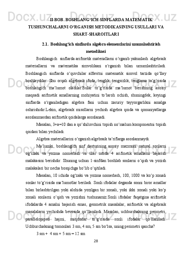 II-BOB. BOSHLANG ICH SINFLARDA MATEMATIKʻ
TUSHUNCHALARNI O RGANISH METODIKASINING USULLARI VA	
ʻ
SHART-SHAROITLARI
2.1.  Boshlang ich sinflarda algebra elementlarini umumlashtirish	
ʻ
metodikasi
Boshlangich   sinflarda arifmetik materiallarni o rganib yakunlash  algebraik	
ʻ
materiallarni   va   matematika   simvolikani   o rganish   bilan   umumlashtiriladi.	
ʻ
Boshlangich   sinflarda   o quvchilar   alfavitni   matematik   simvol   tarzida   qo llay	
ʻ ʻ
boshlaydilar.   Shu   orqali   algebraik   ifoda,   tenglik,   tengsizlik,   tenglama   to g risida	
ʻ ʻ
boshlangich   ma lumot   oladilar.Bular   to g risida   ma lumot   berishning   asosiy	
ʻ ʻ ʻ ʻ
maqsadi   arifmetik   amallarning   mohiyatini   to laroh   ochish,   shuningdek,   keyingi	
ʻ
sinflarda   o rganiladigan   algebra   fani   uchun   zaruriy   tayyorgarlikni   amalga	
ʻ
oshirishidir.Lekin,   algebraik   misollarni   yechish   algebra   qoida   va   qonuniyatlarga
asoslanmasdan arifmetik qoidalarga asoslanadi.
Masalan, 3 + a = 10 dan a qo shiluvchini topish no malum komponentni topish	
ʻ ʻ
qoidasi bilan yechiladi.
Algebra materiallarini o rganish algebraik ta riflarga asoslanmaydi.	
ʻ ʻ
Ma lumki,   boshlangich   sinf   dasturining   asosiy   mazmuni   natural   sonlarni	
ʻ
og izaki   va   yozma   nomerlash   va   ular   ustida   4   arifmetik   amallarni   bajarish	
ʻ
malakasini   berishdir.   Shuning   uchun   1-sinfdan   boshlab   sonlarni   o qish   va   yozish	
ʻ
malakalari bir necha bosqichga bo lib o qitiladi.	
ʻ ʻ
Masalan, 10 ichida og zaki  va yozma nomerlash, 100, 1000 va ko p xonali	
ʻ ʻ
sonlar to g risida ma lumotlar beriladi. Sonli ifodalar deganda sonni biror amallar	
ʻ ʻ ʻ
bilan   birlashtirilgan   yoki   alohida   yozilgan   bir   xonali,   yoki   ikki   xonali   yoki   ko p	
ʻ
xonali   sonlarni   o qish   va   yozishni   tushunamiz.Sonli   ifodalar   faqatgina   arifmetik	
ʻ
ifodalarda   4   amalni   bajarish   emas,   geometrik   masalalar,   arifmetik   va   algebraik
masalalarni   yechishda   bevosida   qo llaniladi.   Masalan,   uchburchakning   perimetri,	
ʻ
parallelopiped   hajmi,   miqdorlar   to g risida   sonli   ifodalar   qo llaniladi.	
ʻ ʻ ʻ
Uchburchakning tomonlari 3 sm, 4 sm, 5 sm bo lsa, uning perimetri qancha? 	
ʻ
3 sm  +   4 sm  +  5 sm  =  12 sm 
28 