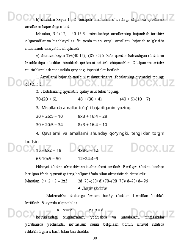 b)   shundan   keyin   1-,   2-   bosqich   amallarini   o z   ichiga   olgan   va   qavslarsizʻ
amallarni bajarishga o tadi. 	
ʻ
Masalan,   3-4 + 12,       40-15:3     misollardagi   amallarning   bajaralish   tartibini
o rganadilar va hisoblaydilar. Bu yerda misol orqali amallarni bajarish to g risida	
ʻ ʻ ʻ
muammoli vaziyat hosil qilinadi.
v) shundan keyin 25+(40-15),  (85-30):5  kabi qavslar katnashgan ifodalarni
hisoblashga o tadilar. hisoblash qoidasini keltirib chiqaradilar. O tilgan materialni	
ʻ ʻ
mustahkamlash maqsadida quyidagi topshiriqlar beriladi:
1. Amallarni bajarish tartibini tushuntiring va ifodalarning qiymatini toping;
65 + 21 : 3
2.  Ifodalarning qiymatini qulay usul bilan toping. 
70-(20  +  6), 48  +  (30  +  4),  (40  +  9)-(10  +  7)
3.  Misollarda amallar to ʻ g ʻ ri bajarilganini yozing. 
30  +  26:5  =  10 8x3  +  16:4  =  28
30  +  20:5  =  34 8x3  +  16:4  =  10
4.   Qavslarni   va   amallarni   shunday   qo ʻ yingki,   tengliklar   to ʻ g ʻ ri
bo ʻ lsin. 
15 – 6x2  =  18 4x8-5  =  12
65-10x5  =  50 12 + 24:4 = 9
Nihoyat   ifodani   almashtirish   tushunchasi   beriladi.   Berilgan   ifodani   boshqa
berilgan ifoda qiymatiga teng bo lgan ifoda bilan almashtirish demakdir. 	
ʻ
Masalan, 2  +  2  +  2  =  2 x 3  26 + 70 = (20 + 6) + 70 = (20 + 70) + 6 = 90 + 6 =  96
4. Harfiy ifodalar
Matematika   dasturiga   binoan   harfiy   ifodalar   1-sinfdan   boshlab
kiritiladi. Bu yerda o quvchilar 	
ʻ
a + x = v x + s = d
ko rinishdagi   tenglamalarni   yechishda   va   masalalarni   tenglamalar	
ʻ
yordamida   yechishda,   no malum   sonni   belgilash   uchun   simvol   sifatida	
ʻ
ishlatiladigan x harfi bilan tanishadilar 
30 