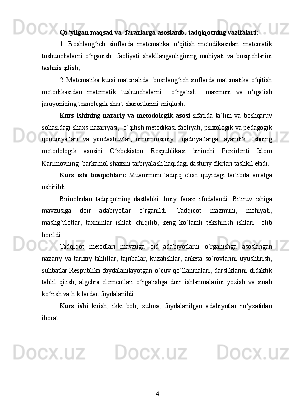 Qo ʻ yilgan   maqsad   va    farazlarga   asoslanib ,  tadqiqotning   vazifalari : 
1.   Boshlang ich   sinflarda   matematika   o qitish   metodikasidan  ʻ ʻ matematik
tushunchalarni   o ʻ rganish     faoliyati   shakllanganligining   mohiyati   va   bosqichlarini
tashxis   qilish ; 
2.   Matematika   kursi   materialida     b oshlang ich sinflarda matematika o qitish	
ʻ ʻ
metodikasidan   matematik   tushunchalarni     o rgatish    
ʻ mazmuni   va   o ʻ rgatish
jarayonining   texnologik   shart - sharoitlarini   aniqlash .
Kurs   ishining   nazariy   va   metodologik   asosi   sifatida   ta ʻ lim   va   boshqaruv
sohasidagi   shaxs   nazariyasi ,   o ʻ qitish   metodikasi   faoliyati ,  psixologik   va   pedagogik
qonuniyatlari   va   yondashuvlar ,   umuminsoniy     qadriyatlarga   tayandik .   Ishning
metodologik   asosini   O ʻ zbekiston   Respublikasi   birinchi   Prezidenti   Islom
Karimovning    barkamol   shaxsni   tarbiyalash   haqidagi   dasturiy   fikrlari   tashkil   etadi . 
Kurs   ishi   bosqichlari :   Muammoni   tadqiq   etish   quyidagi   tartibda   amalga
oshirildi :
Birinch idan   tadqiqotning   dastlabki   ilmiy   farazi   ifodalandi .   Bitiruv   ishiga
mavzusiga   doir   adabiyotlar   o ʻ rganildi .   Tadqiqot   mazmuni ,   mohiyati ,
mashg ʻ ulotlar ,   taxminlar   ishlab   chiqilib ,   keng   ko ʻ lamli   tekshirish   ishlari     olib
borildi .  
Tadqiqot   metodlari   mavzuga   oid   adabiyotlarni   o ʻ rganishga   asoslangan
nazariy   va   tarixiy   tahlillar ;   tajribalar ,   kuzatishlar ,   anketa   so ʻ rovlarini   uyushtirish ,
suhbatlar   Respublika   foydalanilayotgan   o ʻ quv   qo ʻ llanmalari ,   darsliklarini   didaktik
tahlil   qilish ,   algebra   elementlari   o ʻ rgatishga   doir   ishlanmalarini   yozish   va   sinab
ko ʻ rish   va   h . k   lardan   foydalanildi .
Kurs   ishi   kirish,   ikki   bob ,   x u losa ,   foydalanilgan   adabiyotlar   ro ʻ yxatidan
iborat .
4 