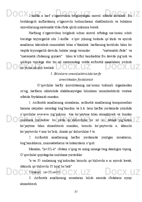 2-sinfda   x   harf   o zgaruvchini   belgilaydigan   simvol   sifatida   kiritiladi.   Buʻ
boshlangich   sinflardanoq   o zgaruvchi   tushunchasini   shakllantirish   va   bolalarni	
ʻ
simvollarning matematik tilda ifoda qilish imkonini beradi. 
Harfning   o zgaruvchini   belgilash   uchun   simvol   siftidagi   ma nosini   ochib	
ʻ ʻ
berishga   tayyorgarlik   ishi   2-sinfda     o quv   yilining   boshida   qo shish   va   ayirish	
ʻ ʻ
amallarini   takrorlash   munosabati   bilan   o tkaziladi.   harflarning   kiritilishi   bilan   bir	
ʻ
vaqtda tayyorgarlik davrida, bolalar yangi terminlar:             " matematik ifoda "   va
" matematik  ifodaning  qiymati "       bilan  ta rifsiz  tanishadilar.Bu   davrda  yig indi  va
ʻ ʻ
qoldiqni   topishga   doir   bir   xil   mazmundagi   sodda   arifmetik   masalalarni   yechish
bo yicha ish olib boriladi. 	
ʻ
5.  Bilimlarni umumlashtirishda harfiy
simvolikadan foydalanish
  O quvchilar   harfiy   simvolikaning   ma nosini   tushunib   olganlaridan	
ʻ ʻ
so ng,   harflarni   ishlatishda   shakllanayotgan   bilimlarni   umumlashtirish   vositasi	
ʻ
sifatida foydalanish mumkin. 
1.   Arifmetik   amallarning   xossalarini,   arifmetik   amallarning   komponentlari
hamma   natijalari   orasidagi   bog lanishni   va   h.k.   larni   harflar   yordamida   yozishda	
ʻ
o quvchilar   a+a+a+a   yig indisini     4xa   ko paytma   bilan   almashtiradi   va   bunday	
ʻ ʻ ʻ
mulohaza   yuritadilar:   bu   yerda   qo shiluvchilar   bir   xil   (a),   demak   yig indini	
ʻ ʻ
ko paytma   bilan   almashtirish   mumkin,   birinchi   ko paytuvchi   a,   ikkinchi	
ʻ ʻ
ko paytuvchi 4 soni bo ladi, chunki qo shiluvchilar 4 ta.
ʻ ʻ ʻ
2.   Arifmetik   amallarning   harflar   yordamida   yozilgan   xossalarini,
bog lanishlarini, munosabatlarini va hokazolarni o qish.
ʻ ʻ
Masalan,  " (a + 35)-a "    ifodani o qing va uning nimaga teng ekanligini toping.	
ʻ
O quvchilar quyidagicha mulohaza yuritadilar.	
ʻ
" a   va   35   sonlarning   yig indisidan   birinchi   qo shiluvchi   a   ni   ayirish   kerak,	
ʻ ʻ
ikkinchi qo shiluvchi 35 hosil bo ladi	
ʻ ʻ "   
Yozamiz:  (a + 35)-a = 35
3.   Arifmetik   amallarning   xossalarini   bilish   asosida   ifodalarni   ayniy
almashtirish
31 