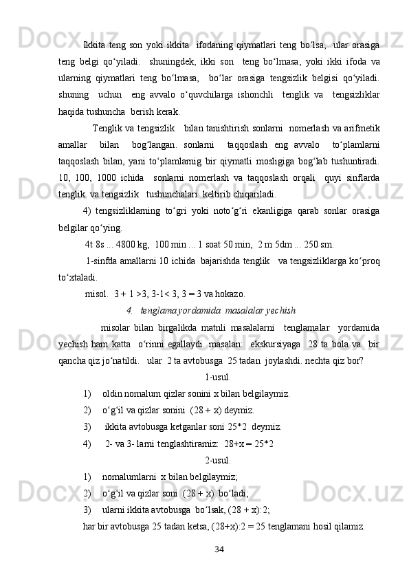 Ikkita   teng   son   yoki   ikkita     ifodaning   qiymatlari   teng   bo ʻ lsa ,     ular   orasiga
teng   belgi   qo ʻ yiladi .     shuningdek ,   ikki   son     teng   bo ʻ lmasa ,   yoki   ikki   ifoda   va
ularning   qiymatlari   teng   bo ʻ lmasa ,     bo ʻ lar   orasiga   tengsizlik   belgisi   qo ʻ yiladi .
shuning     uchun     eng   avvalo   o ʻ quvchilarga   ishonchli     tenglik   va     tengsizliklar
haqida   tushuncha    berish   kerak .
      Tenglik   va   tengsizlik       bilan   tanishtirish   sonlarni     nomerlash   va   arifmetik
amallar     bilan     bog ʻ langan .   sonlarni     taqqoslash   eng   avvalo     to ʻ plamlarni
taqqoslash   bilan ,   yani   to ʻ plamlarnig   bir   qiymatli   mosligiga   bog ʻ lab   tushuntiradi .
10,   100,   1000   ichida     sonlarni   nomerlash   va   taqqoslash   orqali     quyi   sinflarda
tenglik    va   tengsizlik     tushunchalari    keltirib   chiqariladi .
4)   tengsizliklarning   to ʻ gri   yoki   noto ʻ g ʻ ri   ekanligiga   qarab   sonlar   orasiga
belgilar   qo ʻ ying .
 4 t  8 s  ... 4800  kg ,  100  min  ... 1  soat  50  min ,  2  m  5 dm  ... 250  sm .
 1- sinfda   amallarni  10  ichida     bajarishda   tenglik       va   tengsizliklarga   ko ʻ proq
to ʻ xtaladi .
  misol.  3  +  1 >3, 3-1< 3, 3  =  3 va hokazo.
                  4.   tenglama yordamida  masalalar yechish
        misolar   bilan   birgalikda   matnli   masalalarni     tenglamalar     yordamida
yechish   ham   katta     o rinni   egallaydi.   masalan:     ekskursiyaga     28   ta   bola   va     birʻ
qancha qiz jo natildi.   	
ʻ ular  2 ta avtobusga  25 tadan  joylashdi. nechta qiz bor?
1-usul. 
1) oldin   nomalum   qizlar   sonini   x   bilan   belgilaymiz .
2) o ʻ g ʻ il   va   qizlar   sonini   (28  +   x )  deymiz .
3)   ikkita   avtobusga   ketganlar   soni  25*2   deymiz .
4)   2- va 3- larni tenglashtiramiz:  28 + x  =  25*2
2-usul.
1) nomalumlarni  x bilan belgilaymiz; 
2) o g il va qizlar soni  (28 
ʻ ʻ +  x)  bo ladi;	ʻ
3) ularni ikkita avtobusga  bo lsak, (28 	
ʻ +  x):2;
har bir avtobusga 25 tadan ketsa, (28 + x):2  =  25 tenglamani hosil qilamiz.
34 