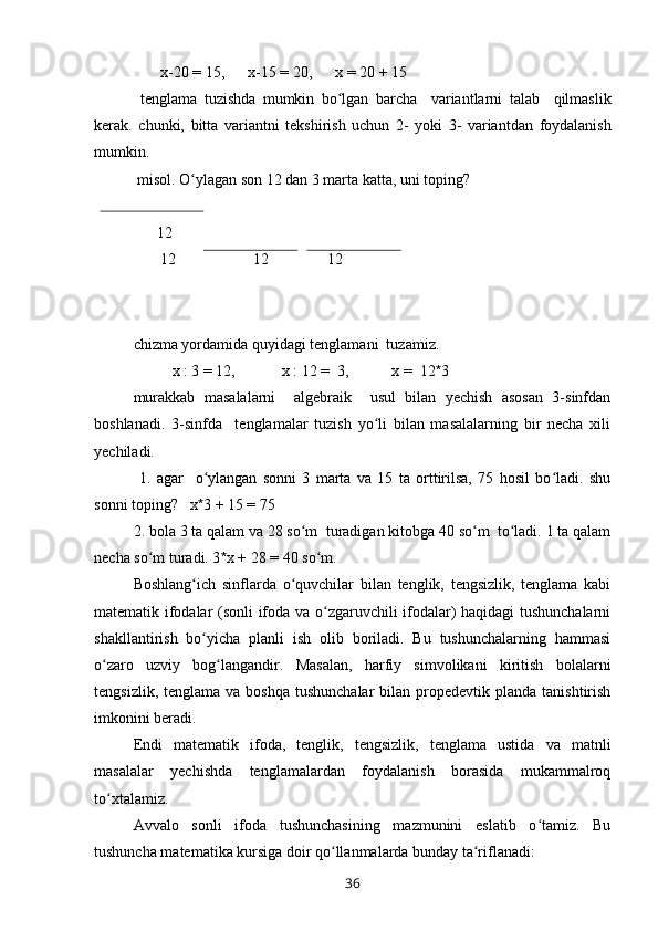         x -20  =  15,       x -15  =  20,       x   =  20  +  15
  tenglama   tuzishda   mumkin   bo ʻ lgan   barcha     variantlarni   talab     qilmaslik
kerak .   chunki ,   bitta   variantni   tekshirish   uchun   2-   yoki   3-   variantdan   foydalanish
mumkin . 
  misol. O ylagan son 12 dan 3 marta katta, uni toping?ʻ
       12
       12                    12               12  
 
chizma yordamida quyidagi tenglamani  tuzamiz.
          x : 3  =  12,            x : 12  =   3,           x  =   12 * 3
murakkab   masalalarni     algebraik     usul   bilan   yechish   asosan   3-sinfdan
boshlanadi.   3-sinfda     tenglamalar   tuzish   yo li   bilan   masalalarning   bir   necha   xili	
ʻ
yechiladi.
  1.   agar     o ylangan   sonni   3   marta   va   15   ta   orttirilsa,   75   hosil   bo ladi.   shu	
ʻ ʻ
sonni toping?    x * 3  +  15  =  75
2. bola 3 ta qalam va 28 so m  turadigan kitobga 40 so m  to ladi. 1 ta qalam	
ʻ ʻ ʻ
necha so m turadi. 3	
ʻ * x  +  28  =  40 so m.	ʻ
Boshlang ich   sinflarda   o quvchilar   bilan   tenglik,   tengsizlik,   tenglama   kabi	
ʻ ʻ
matematik ifodalar (sonli ifoda va o zgaruvchili ifodalar) haqidagi tushunchalarni	
ʻ
shakllantirish   bo yicha   planli   ish   olib   boriladi.   Bu   tushunchalarning   hammasi	
ʻ
o zaro   uzviy   bog langandir.   Masalan,   harfiy   simvolikani   kiritish   bolalarni	
ʻ ʻ
tengsizlik,  tenglama  va boshqa  tushunchalar  bilan  propedevtik  planda  tanishtirish
imkonini beradi.
Endi   matematik   ifoda,   tenglik,   tengsizlik,   tenglama   ustida   va   matnli
masalalar   yechishda   tenglamalardan   foydalanish   borasida   mukammalroq
to xtalamiz.
ʻ
Avvalo   sonli   ifoda   tushunchasining   mazmunini   eslatib   o tamiz.   Bu	
ʻ
tushuncha matematika kursiga doir qo llanmalarda bunday ta riflanadi:	
ʻ ʻ
36 