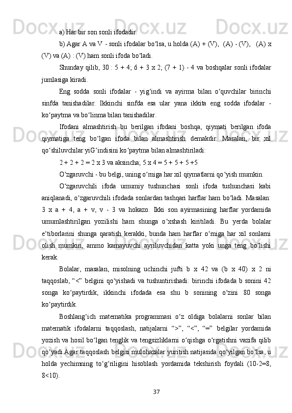a) Har bir son sonli ifodadir.
b) Agar A va V - sonli ifodalar bo lsa, u holda (A) + (V), ʻ   (A) - (V),      (A)  x
(V) va (A) : (V) ham sonli ifoda bo ladi.	
ʻ
Shunday qilib, 30 : 5 + 4; 6 + 3   x   2; (7 + 1) - 4 va boshqalar sonli ifodalar
jumlasiga kiradi.
Eng   sodda   sonli   ifodalar   -   yi g	
ʻ indi   va   ayirma   bilan   o quvchilar   birinchi	ʻ
sinfda   tanishadilar.   Ikkinchi   sinfda   esa   ular   yana   ikkita   eng   sodda   ifodalar   -
ko paytma va bo linma bilan tanishadilar.	
ʻ ʻ
Ifodani   almashtirish   bu   berilgan   ifodani   boshqa,   qiymati   berilgan   ifoda
qiymatiga   teng   bo lgan   ifoda   bilan   almashtirish   demakdir.   Masalan,   bir   xil	
ʻ
qo shiluvchilar yiG indisini ko paytma bilan almashtiriladi:	
ʻ ʻ ʻ
2 + 2 + 2 = 2  x  3 va aksincha; 5  x  4 = 5 + 5 + 5 +5
O zgaruvchi - bu belgi, uning o rniga har xil qiymatlarni qo yish mumkin.	
ʻ ʻ ʻ
O zgaruvchili   ifoda   umumiy   tushunchasi   sonli   ifoda   tushunchasi   kabi
ʻ
aniqlanadi, o zgaruvchili ifodada sonlardan tashqari harflar ham bo ladi. Masalan:	
ʻ ʻ
3   x   a   +   4,   a   +   v,   v   -   3   va   hokazo.   Ikki   son   ayirmasining   harflar   yordamida
umumlashtirilgan   yozilishi   ham   shunga   o xshash   kiritiladi.   Bu   yerda   bolalar	
ʻ
e tiborlarini   shunga   qaratish   kerakki,   bunda   ham   harflar   o rniga   har   xil   sonlarni	
ʻ ʻ
olish   mumkin,   ammo   kamayuvchi   ayriluvchidan   katta   yoki   unga   teng   bo lishi	
ʻ
kerak.   
Bolalar,   masalan,   misolning   uchinchi   jufti   b   x   42   va   (b   x   40)   x   2   ni
taqqoslab,   “<”   belgini   qo yishadi   va   tushuntirishadi:   birinchi   ifodada   b   sonini   42	
ʻ
songa   ko paytirdik,   ikkinchi   ifodada   esa   shu   b   sonining   o zini   80   songa	
ʻ ʻ
ko paytirdik.	
ʻ
Boshlang ich   matematika   programmasi   o z   oldiga   bolalarni   sonlar   bilan	
ʻ ʻ
matematik   ifodalarni   taqqoslash,   natijalarni   “>”,   “<”,   “=”   belgilar   yordamida
yozish va hosil bo lgan tenglik va tengsizliklarni o qishga o rgatishni vazifa qilib	
ʻ ʻ ʻ
qo yadi.Agar taqqoslash belgisi mulohazalar yuritish natijasida qo yilgan bo lsa, u	
ʻ ʻ ʻ
holda   yechimning   to g riligini   hisoblash   yordamida   tekshirish   foydali   (10-2=8,	
ʻ ʻ
8<10).
37 