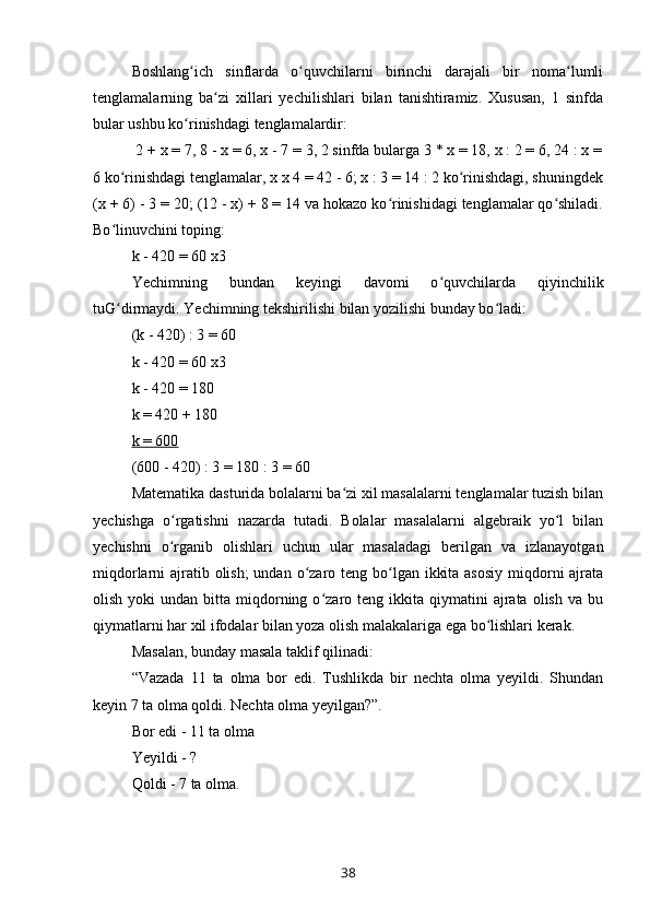 Boshlang ich   sinflarda   o quvchilarni   birinchi   darajali   bir   noma lumliʻ ʻ ʻ
tenglamalarning   ba zi   xillari   yechilishlari   bilan   tanishtiramiz.   Xususan,   1   sinfda	
ʻ
bular ushbu ko rinishdagi tenglamalardir:	
ʻ
 2 + x = 7, 8 - x = 6, x - 7 = 3, 2 sinfda bularga 3 * x = 18, x : 2 = 6, 24 : x =
6 ko rinishdagi tenglamalar, x 	
ʻ x  4 = 42 - 6; x : 3 = 14 : 2 ko rinishdagi, shuningdek	ʻ
(x + 6) - 3 = 20; (12 - x) + 8 = 14 va hokazo ko rinishidagi tenglamalar qo shiladi.	
ʻ ʻ
Bo linuvchini toping: 	
ʻ
k - 420 = 60  x 3
Yechimning   bundan   keyingi   davomi   o quvchilarda   qiyinchilik	
ʻ
tuG dirmaydi. Yechimning tekshirilishi bilan yozilishi bunday bo ladi:	
ʻ ʻ
(k - 420) : 3 = 60
k - 420 = 60  x 3
k - 420 = 180
k = 420 + 180
k = 600
(600 - 420) : 3 = 180 : 3 = 60   
Matematika dasturida bolalarni ba zi xil masalalarni tenglamalar tuzish bilan	
ʻ
yechishga   o rgatishni   nazarda   tutadi.   Bolalar   masalalarni   algebraik   yo l   bilan	
ʻ ʻ
yechishni   o rganib   olishlari   uchun   ular   masaladagi   berilgan   va   izlanayotgan
ʻ
miqdorlarni ajratib olish;  undan o zaro teng bo lgan ikkita asosiy  miqdorni ajrata	
ʻ ʻ
olish  yoki  undan  bitta  miqdorning  o zaro  teng  ikkita  qiymatini   ajrata   olish   va  bu	
ʻ
qiymatlarni har xil ifodalar bilan yoza olish malakalariga ega bo lishlari kerak.	
ʻ
Masalan, bunday masala taklif qilinadi:
“Vazada   11   ta   olma   bor   edi.   Tushlikda   bir   nechta   olma   yeyildi.   Shundan
keyin 7 ta olma qoldi. Nechta olma yeyilgan?”.
Bor edi - 11 ta olma
Yeyildi - ?
Qoldi - 7 ta olma.
38 
