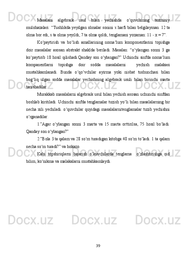Masalani   algebraik   usul   bilan   yechishda   o quvchining   taxminiyʻ
mulohazalari: “Tushlikda yeyilgan olmalar sonini   x   harfi bilan belgilayman. 12 ta
olma bor edi,  x  ta olma yeyildi, 7 ta olma qoldi, tenglamani yozaman: 11 - x = 7”.
Ko paytirish   va   bo lish   amallarining   noma lum   komponentlarini   topishga	
ʻ ʻ ʻ
doir   masalalar   asosan   abstrakt   shaklda   beriladi.   Masalan:   “o ylangan   sonni   3   ga	
ʻ
ko paytirib 18 hosil qilishadi.Qanday son o ylangan?” Uchinchi sinfda noma lum	
ʻ ʻ ʻ
kompanentlarni   topishga   doir   sodda   masalalarni     yechish   malakasi
mustahkamlanadi.   Bunda   o qo vchilar   ayirma   yoki   nisbat   tushunchasi   bilan	
ʻ ʻ
bog liq   ulgan   sodda   masalalar   yechishning   algebraik   usuli   bilan   birinchi   marta	
ʻ
tanishadilar.
Murakkab masalalarni algebraik usul bilan yechish asosan uchunchi sinfdan
boshlab kiritiladi. Uchinchi sinfda tenglamalar tuzish yo li bilan masalalarning bir	
ʻ
necha   xili   yechiladi.   o quvchilar   quyidagi   masalalarnitenglamalar   tuzib   yechishni	
ʻ
o rganadilar.	
ʻ
1.”Agar   o ylangan   sonni   3   marta   va   15   marta   orttirilsa,   75   hosil   bo ladi.	
ʻ ʻ
Qanday son o ylangan?”	
ʻ
2.”Bola 3 ta qalam va 28 so m turadigan kitobga 40 so m to ladi. 1 ta qalam	
ʻ ʻ ʻ
necha so m turadi?” va hokazo.	
ʻ
Kabi   topshiriqlarni   bajarish   o kuvchilarda   tenglama     o zlashtirishga   oid	
ʻ ʻ
bilim, ko nikma va malakalarni mustahkamlaydi.	
ʻ
39 