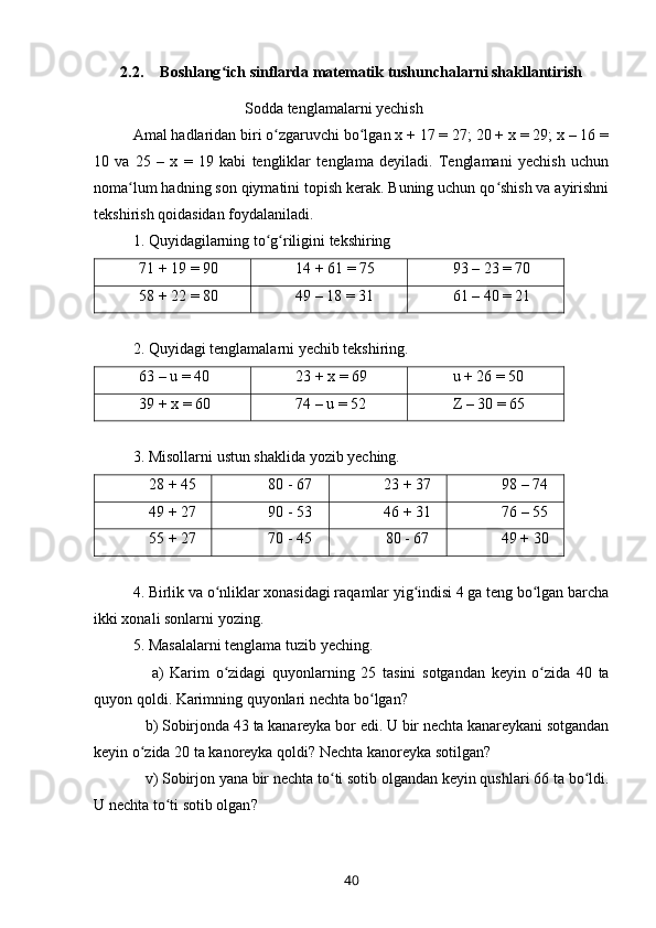 2.2. Boshlang ich sinflarda matematik tushunchalarni shakllantirishʻ
                               Sodda tenglamalarni yechish
Amal hadlaridan biri o zgaruvchi bo lgan x + 17 = 27; 20 + x = 29; x – 16 =	
ʻ ʻ
10   va   25   –   x   =   19   kabi   tengliklar   tenglama   deyiladi.   Tenglamani   yechish   uchun
noma lum hadning son qiymatini topish kerak. Buning uchun qo shish va ayirishni	
ʻ ʻ
tekshirish qoidasidan foydalaniladi.
1. Quyidagilarning to g riligini tekshiring	
ʻ ʻ
71 + 19 = 90 14 + 61 = 75 93 – 23 = 70
58 + 22 = 80 49 – 18 = 31 61 – 40 = 21
2. Quyidagi tenglamalarni yechib tekshiring.
63 – u = 40 23 + x = 69 u + 26 = 50
39 + x = 60 74 – u = 52 Z  – 30 = 65
3.  Misollarni   ustun   shaklida   yozib   yeching .
28 + 45 80 - 67 23 + 37 98 – 74
49 + 27 90 - 53 46 + 31 76 – 55
55 + 27 70 - 45 80 - 67 49 + 30
4. Birlik va o nliklar xonasidagi raqamlar yig indisi 4 ga teng bo lgan barcha	
ʻ ʻ ʻ
ikki xonali sonlarni yozing.
5.  Masalalarni   tenglama   tuzib   yeching .
      a )   Karim   o ʻ zidagi   quyonlarning   25   tasini   sotgandan   keyin   o ʻ zida   40   ta
quyon   qoldi .  Karimning   quyonlari   nechta   bo ʻ lgan ? 
    b )  Sobirjonda  43  ta   kanareyka   bor   edi .  U   bir   nechta   kanareykani   sotgandan
keyin   o ʻ zida  20  ta   kanoreyka   qoldi ?  Nechta   kanoreyka   sotilgan ? 
    v )  Sobirjon   yana   bir   nechta   to ʻ ti   sotib   olgandan   keyin   qushlari  66  ta   bo ʻ ldi .
U   nechta   to ʻ ti   sotib   olgan ?
40 