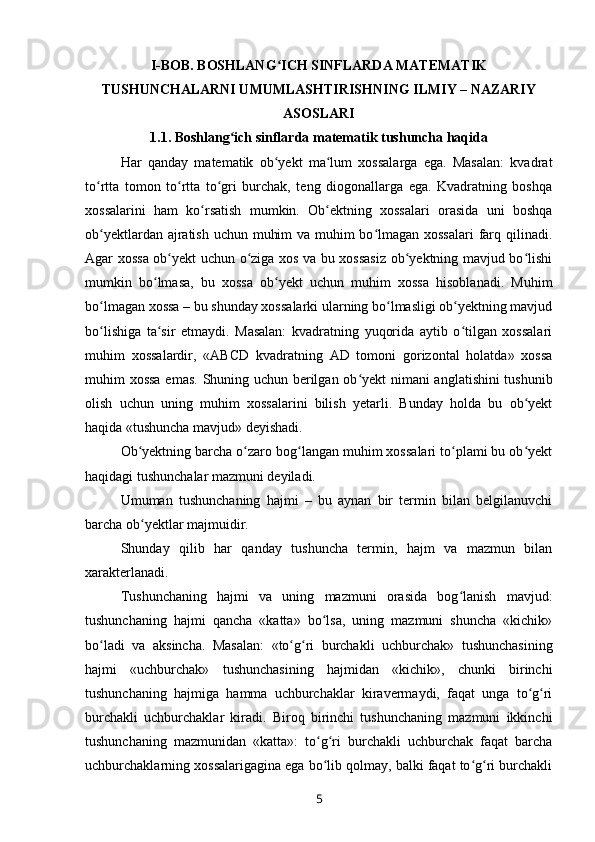 I -BOB. BOSHLANG ICH SINFLARDA MATEMATIKʻ
TUSHUNCHALARNI UMUMLASHTIRISHNING ILMIY – NAZARIY
ASOSLARI
1.1 . Boshlang ich sinflarda	
ʻ   matematik   tushuncha haqida
Har   qanday   matematik   ob yekt   ma lum   xossalarga   ega.   Masalan:   kvadrat	
ʻ ʻ
to rtta   tomon   to rtta   to gri   burchak,   teng   diogonallarga   ega.   Kvadratning   boshqa	
ʻ ʻ ʻ
xossalarini   ham   ko rsatish   mumkin.   Ob ektning   xossalari   orasida   uni   boshqa	
ʻ ʻ
ob yektlardan ajratish uchun muhim  va muhim  bo lmagan xossalari  farq qilinadi.	
ʻ ʻ
Agar xossa ob yekt uchun o ziga xos va bu xossasiz ob yektning mavjud bo lishi	
ʻ ʻ ʻ ʻ
mumkin   bo lmasa,   bu   xossa   ob yekt   uchun   muhim   xossa   hisoblanadi.   Muhim	
ʻ ʻ
bo lmagan xossa – bu shunday xossalarki ularning bo lmasligi ob yektning mavjud	
ʻ ʻ ʻ
bo lishiga   ta sir   etmaydi.   Masalan:   kvadratning   yuqorida   aytib   o tilgan   xossalari
ʻ ʻ ʻ
muhim   xossalardir,   «ABCD   kvadratning   AD   tomoni   gorizontal   holatda»   xossa
muhim xossa emas.   Shuning uchun berilgan ob yekt nimani anglatishini tushunib	
ʻ
olish   uchun   uning   muhim   xossalarini   bilish   yetarli.   Bunday   holda   bu   ob yekt	
ʻ
haqida «tushuncha mavjud» deyishadi.
Ob yektning barcha o zaro bog langan muhim xossalari to plami bu ob yekt	
ʻ ʻ ʻ ʻ ʻ
haqidagi tushunchalar mazmuni deyiladi.
Umuman   tushunchaning   hajmi   –   bu   aynan   bir   termin   bilan   belgilanuvchi
barcha ob yektlar majmuidir.
ʻ
Shunday   qilib   har   qanday   tushuncha   termin,   hajm   va   mazmun   bilan
xarakterlanadi.
Tushunchaning   hajmi   va   uning   mazmuni   orasida   bog lanish   mavjud:	
ʻ
tushunchaning   hajmi   qancha   «katta»   bo lsa,   uning   mazmuni   shuncha   «kichik»	
ʻ
bo ladi   va   aksincha.   Masalan:   «to g ri   burchakli   uchburchak»   tushunchasining	
ʻ ʻ ʻ
hajmi   «uchburchak»   tushunchasining   hajmidan   «kichik»,   chunki   birinchi
tushunchaning   hajmiga   hamma   uchburchaklar   kiravermaydi,   faqat   unga   to g ri	
ʻ ʻ
burchakli   uchburchaklar   kiradi.   Biroq   birinchi   tushunchaning   mazmuni   ikkinchi
tushunchaning   mazmunidan   «katta»:   to g ri   burchakli   uchburchak   faqat   barcha	
ʻ ʻ
uchburchaklarning xossalarigagina ega bo lib qolmay, balki faqat to g ri burchakli
ʻ ʻ ʻ
5 