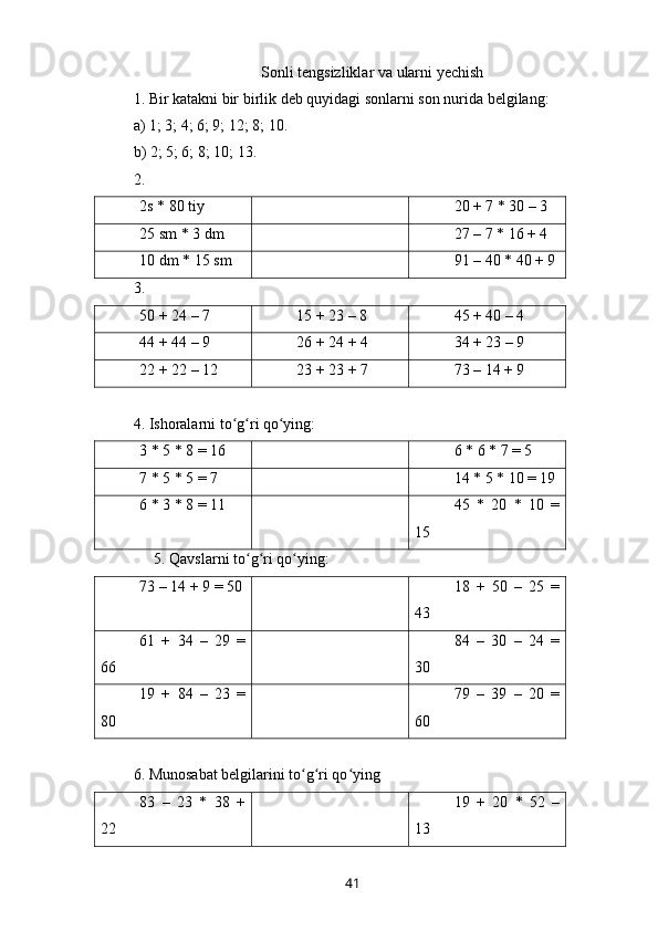 Sonli   tengsizliklar   va   ularni   yechish
1.  Bir   katakni   bir   birlik   deb   quyidagi   sonlarni   son   nurida   belgilang :
a) 1; 3; 4; 6; 9; 12; 8; 10.
b) 2; 5; 6; 8; 10; 13.
2. 
2s * 80 tiy 20 + 7 * 30 – 3
25 sm * 3 dm 27 – 7 * 16 + 4
10 dm * 15 sm 91 – 40 * 40 + 9
3. 
50 + 24 – 7 15 + 23 – 8 45 + 40 – 4
44 + 44 – 9 26 + 24 + 4 34 + 23 – 9
22 + 22 – 12 23 + 23 + 7 73 – 14 + 9
4. Ishoralarni to g ri qo ying:ʻ ʻ ʻ
3 * 5 * 8 = 16 6 * 6 * 7 = 5
7 * 5 * 5 = 7 14 * 5 * 10 = 19
6 * 3 * 8 = 11 45   *   20   *   10   =
15
5. Qavslarni to g ri qo ying:	
ʻ ʻ ʻ
73 – 14 + 9 = 50 18   +   50   –   25   =
43
61   +   34   –   29   =
66 84   –   30   –   24   =
30
19   +   84   –   23   =
80 79   –   39   –   20   =
60
6. Munosabat belgilarini to g ri qo ying	
ʻ ʻ ʻ
83   –   23   *   38   +
22 19   +   20   *   52   –
13
41 