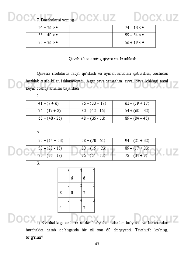 7. Darchalarni yoping
24 + 26 >   74 – 13 <  
33 + 40 >   99 – 34 <  
50 + 36 >   56 + 19 <  
 
Qavsli ifodalarning qiymatini hisoblash
Qavssiz   ifodalarda   faqat   qo ʻ shish   va   ayirish   amallari   qatnashsa ,   boshidan
boshlab   tartib   bilan   ishlanaveradi .   Agar   qavs   qatnashsa ,   avval   qavs   ichidagi   amal
keyin   boshqa   amallar   bajariladi .
1. 
41 – (9 + 6) 76 – (30 + 17) 63 – (19 + 17)
76 – (17 + 8) 80 – (42 - 16) 54 + (60 – 32)
63 + (40 - 26) 48 + (35 - 13) 89 – (84 – 45)
2. 
50 + (14 + 23) 28 + (70 - 51) 94 – (21 + 32)
50 – (28 - 13) 30 + (15 + 23) 89 – (17 + 23)
73 – (35 - 18) 96 – (64 - 23) 78 – (34 + 9)
3. 
8 3
6 1
6
2
8 2
0 1
2
2
4 4 3
2
a )   Kvadratdagi   sonlarni   satrlar   bo ʻ yicha ,   ustunlar   bo ʻ yicha   va   burchakdan
burchakka   qarab   qo ʻ shganda   bir   xil   son   60   chiqayapti .   Tekshirib   ko ʻ ring ,
to ʻ g ʻ rimi ?
43 