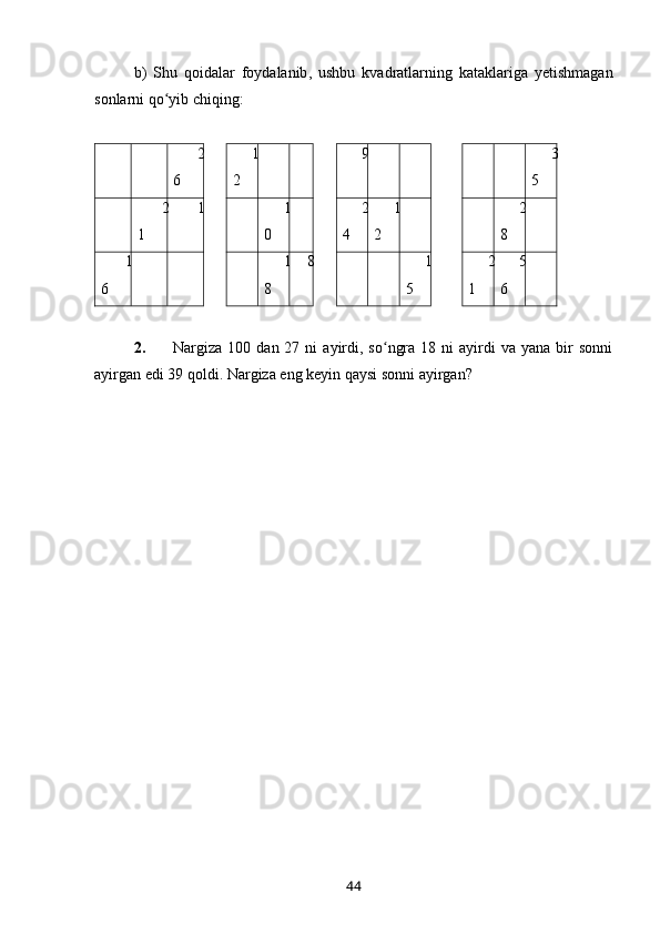b )   Shu   qoidalar   foydalanib ,   ushbu   kvadratlarning   kataklariga   yetishmagan
sonlarni   qo ʻ yib   chiqing :
2
6 1
2 9 3
5
2
1 1 1
0 2
4 1
2 2
8
1
6 1
8 8 1
5 2
1 5
6
  
2. Nargiza  100  dan  27  ni   ayirdi,  so ngra  18  ni  ayirdi   va  yana  bir   sonniʻ
ayirgan edi 39 qoldi.  Nargiza eng keyin qaysi sonni ayirgan?
44 