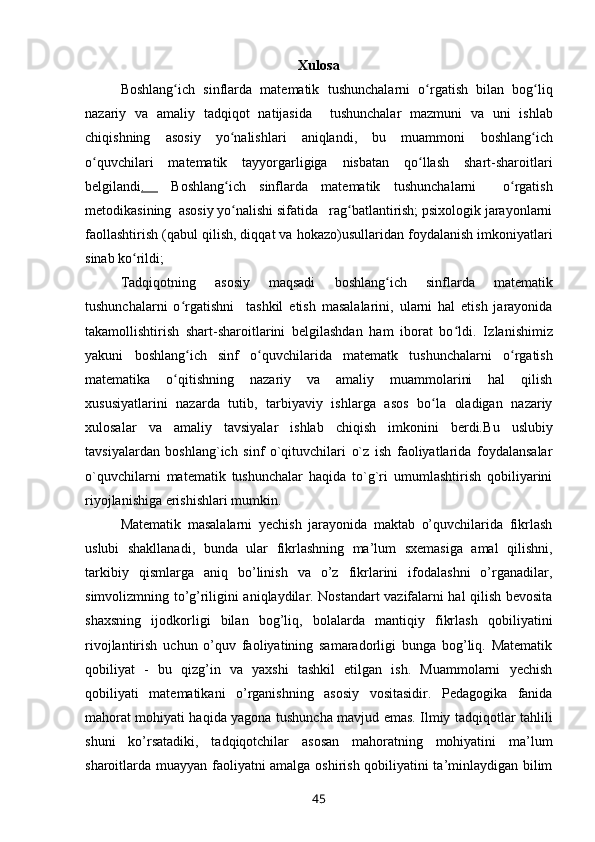 Xulosa
Boshlang ich   sinflarda   matematikʻ   tushunchalarni   o rgatish	ʻ   bilan   bog liq	ʻ
nazariy   va   amaliy   tadqiqot   natijasida     tushunchalar   mazmuni   va   uni   ishlab
chiqishning   asosiy   yo nalishlari   aniqlandi,   bu   muammoni  	
ʻ boshlang ich	ʻ
o quvchilari   matematik   tayyorgarligiga   nisbatan   qo llash   shart-sharoitlari	
ʻ ʻ
belgilandi .     Boshlang ich   sinflarda   matematik	
ʻ   tushunchalarni     o rgatish	ʻ
metodikasining    asosiy yo nalishi sifatida   rag batlantirish; psixologik jarayonlarni	
ʻ ʻ
faollashtirish (qabul qilish, diqqat va hokazo) usullaridan foydalanish imkoniyatlari
sinab ko rildi	
ʻ ; 
Tadqiqotning   asosiy   maqsadi   b oshlang ich   sinflarda   matematik	
ʻ
tushunchalarni   o rgatishni	
ʻ     tashkil   etish   masalalarini,   ularni   hal   etish   jarayonida
takamollishtirish   shart-sharoitlarini   belgilashdan   ham   iborat   bo ldi.   I	
ʻ zlanishimiz
yakuni   boshlang ich   sinf  	
ʻ o quvchilar	ʻ ida   matematk   tushunchalarni   o rgatish	ʻ
matematika   o qitishning	
ʻ   nazariy   va   amaliy   muammolarini   hal   qilish
xususiyatlarini   nazarda   tutib,   tarbiyaviy   ishlarga   asos   bo la   oladigan   nazariy	
ʻ
xulosalar   va   amaliy   tavsiyalar   ishlab   chiqish   imkonini   berdi. Bu   uslubiy
tavsiyalardan   boshlang`ich   sinf   o`qituvchilari   o`z   ish   faoliyatlarida   foydalansalar
o`quvchilarni   matematik   tushunchalar   haqida   to`g`ri   umumlashtirish   qobiliyarini
riyojlanishiga erishishlari mumkin.
Matematik   masalalarni   yechish   jarayonida   maktab   o’quvchilarida   fikrlash
uslubi   shakllanadi,   bunda   ular   fikrlashning   ma’lum   sxemasiga   amal   qilishni,
tarkibiy   qismlarga   aniq   bo’linish   va   o’z   fikrlarini   ifodalashni   o’rganadilar,
simvolizmning to’g’riligini aniqlaydilar. Nostandart vazifalarni hal qilish bevosita
shaxsning   ijodkorligi   bilan   bog’liq,   bolalarda   mantiqiy   fikrlash   qobiliyatini
rivojlantirish   uchun   o’quv   faoliyatining   samaradorligi   bunga   bog’liq.   Matematik
qobiliyat   -   bu   qizg’in   va   yaxshi   tashkil   etilgan   ish.   Muammolarni   yechish
qobiliyati   matematikani   o’rganishning   asosiy   vositasidir.   Pedagogika   fanida
mahorat mohiyati haqida yagona tushuncha mavjud emas. Ilmiy tadqiqotlar tahlili
shuni   ko’rsatadiki,   tadqiqotchilar   asosan   mahoratning   mohiyatini   ma’lum
sharoitlarda muayyan faoliyatni amalga oshirish qobiliyatini ta’minlaydigan bilim
45 