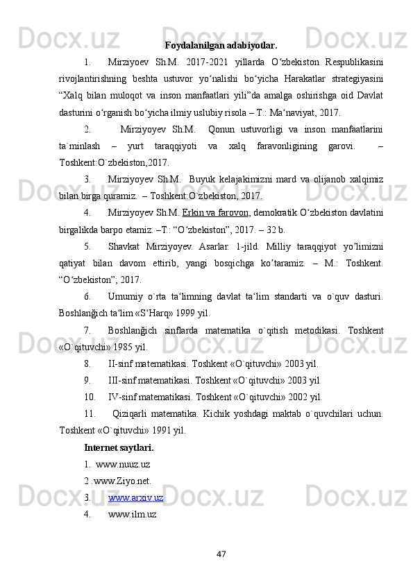 Foydalanilgan adabiyotlar.
1. Mirziyoev   Sh.M.   2017-2021   yillarda   O zbekiston   Respublikasiniʻ
rivojlantirishning   beshta   ustuvor   yo nalishi   bo yicha   Harakatlar   strategiyasini	
ʻ ʻ
“Xalq   bilan   muloqot   va   inson   manfaatlari   yili”da   amalga   oshirishga   oid   Davlat
dasturini o rganish bo yicha ilmiy uslubiy risola – T.: Ma naviyat, 2017.	
ʻ ʻ ʻ
2.     Mirziyoyev   Sh.M.     Qonun   ustuvorligi   va   inson   manfaatlarini
ta`minlash   –   yurt   taraqqiyoti   va   xalq   faravonligining   garovi.     –
Toshkent:O`zbekiston,2017. 
3. Mirziyoyev   Sh.M.     Buyuk   kelajakimizni   mard   va   olijanob   xalqimiz
bilan birga quramiz.  – Toshkent:O`zbekiston, 2017.
4. Mirziyoyev Sh.M.   Erkin va farovon , demokratik O zbekiston davlatini	
ʻ
birgalikda barpo etamiz. –T.: “O zbekiston”, 2017. – 32 b.	
ʻ
5. Shavkat   Mirziyoyev.   Asarlar.   1-jild.   Milliy   t а r а qqiyot   yo limizni	
ʼ
q а tiyat   bil а n   d а vom   ettirib,   yangi   bosqichg а   ko t	
ʼ а r а miz.   –   M.:   Toshkent.
“O zbekiston”; 2017.	
ʻ
6. Umumiy   o`rta   ta limning   davlat   ta lim   standarti   va   o`quv   dasturi.	
ʻ ʻ
Boshlanğich ta lim «S Harq» 1999 yil.	
ʻ ʻ
7. Boshlan ğ ich   sinflarda   matematika   o ` qitish   metodikasi .   Toshkent
«O`qituvchi» 1985 yil.
8. II-sinf matematikasi. Toshkent «O`qituvchi» 2003 yil.
9. III-sinf matematikasi. Toshkent «O`qituvchi» 2003 yil
10. IV-sinf matematikasi. Toshkent «O`qituvchi» 2002 yil.
11.   Qiziqarli   matematika.   Kichik   yoshdagi   maktab   o`quvchilari   uchun.
Toshkent «O`qituvchi» 1991 yil.
Internet saytlari.
1.  www.nuuz.uz
2 .www.Ziyo.net.
3. www.arxiv.uz   
4. www.ilm.uz
47 