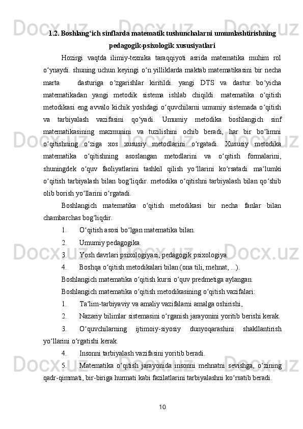 1.2. Boshlang ich sinflarda matematik tushunchalarni umumlashtirishningʻ
pedagogik-psixologik xususiyatlari
Hozirgi   vaqtda   ilimiy-texnika   taraqqiyoti   asrida   matematika   muhim   rol
o ynaydi. shuning uchun keyingi o n yilliklarda maktab matematikasini bir necha	
ʻ ʻ
marta       dasturiga   o zgarishlar   kiritildi.   yangi   DTS   va   dastur   bo yicha	
ʻ ʻ
matematikadan   yangi   metodik   sistema   ishlab   chiqildi.   matematika   o qitish	
ʻ
metodikasi   eng   avvalo   kichik   yoshdagi   o quvchilarni   umumiy   sistemada   o qitish	
ʻ ʻ
va   tarbiyalash   vazifasini   qo yadi.   Umumiy   metodika   boshlangich   sinf	
ʻ
matematikasining   mazmunini   va   tuzilishini   ochib   beradi,   har   bir   bo limni	
ʻ
o qitishning   o ziga   xos   xususiy   metodlarini   o rgatadi.   Xususiy   metodika	
ʻ ʻ ʻ
matematika   o qitishning   asoslangan   metodlarini   va   o qitish   formalarini,	
ʻ ʻ
shuningdek   o quv   faoliyatlarini   tashkil   qilish   yo llarini   ko rsatadi.   ma lumki
ʻ ʻ ʻ ʻ
o qitish tarbiyalash bilan bog liqdir. metodika o qitishni  tarbiyalash  bilan qo shib	
ʻ ʻ ʻ ʻ
olib borish yo llarini o rgatadi.	
ʻ ʻ
Boshlangich   matematika   o qitish   metodikasi   bir   necha   fanlar   bilan	
ʻ
chambarchas bog liqdir.	
ʻ
1. O qitish asosi bo lgan matematika bilan.	
ʻ ʻ
2. Umumiy pe dagogika.
3. Yosh davrlari p sixologiya si, pedagogik psixologiya.
4. Boshqa o qitish metodikalari bilan (	
ʻ ona  tili, mehnat ,  ...).
Boshlangich matematika o qitish kursi o quv predmetiga aylangan.	
ʻ ʻ
Boshlangich matematika o qitish metodikasining o qitish vazifalari:
ʻ ʻ
1. Ta lim-tarbiyaviy va amaliy vazifalarni amalga oshirishi,	
ʻ
2. Nazariy bilimlar sistemasini o rganish jarayonini yoritib berishi kerak.	
ʻ
3. O quvchilarning  	
ʻ ijtimoiy- siyosiy   dunyoqarashini   shakllantirish
yo llarini o rgatishi kerak.	
ʻ ʻ
4. Insonni tarbiyalash vazifasini yoritib beradi.
5. Matematika   o qitish   jarayonida   insonni   mehnatni   sevishga,   o zining	
ʻ ʻ
qadr-qimmati, bir-biriga hurmati kabi fazilatlarini tarbiyalashni ko rsatib beradi.	
ʻ
10 