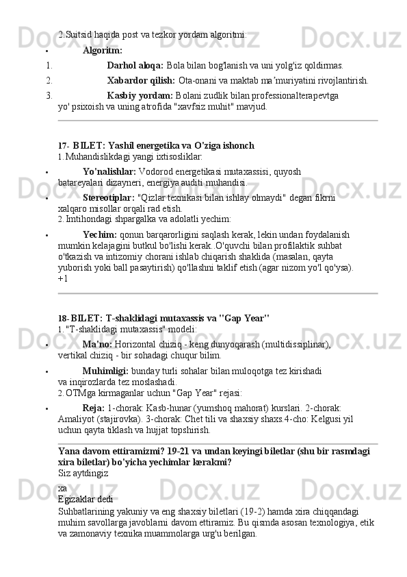 2.Suitsid   haqida   post   va   tezkor   yordam   algoritmi:
 Algoritm:
1. Darhol   aloqa:  Bola   bilan   bog'lanish   va   uni yolg'iz   qoldirmas.
2. Xabardor   qilish:   Ota-onani   va   maktab   ma muriyatiniʼ   rivojlantirish.
3. Kasbiy   yordam:   Bolani   zudlik   bilan   professionalterapevtga  
yo' psixoish va uning atrofida "xavfsiz muhit" mavjud.
17- BILET:   Yashil   energetika   va   O'ziga   ishonch
1. Muhandislikdagi   yangi   ixtisosliklar:
 Yo'nalishlar:   Vodorod   energetikasi   mutaxassisi,   quyosh  
batareyalari dizayneri, energiya auditi muhandisi.
 Stereotiplar:   "Qizlar   texnikasi   bilan   ishlay   olmaydi"   degan   fikrni  
xalqaro misollar orqali rad etish.
2. Imtihondagi   shpargalka   va   adolatli   yechim:
 Yechim:  qonun barqarorligini saqlash kerak, lekin undan foydalanish 
mumkin kelajagini butkul bo'lishi kerak..O'quvchi bilan profilaktik suhbat 
o'tkazish   va   intizomiy   chorani   ishlab   chiqarish   shaklida   (masalan,   qayta 
yuborish yoki ball pasaytirish) qo'llashni taklif etish (agar nizom yo'l qo'ysa).
+1
18- BILET:   T-shaklidagi   mutaxassis   va   "Gap   Year"
1. "T-shaklidagi   mutaxassis"   modeli:
 Ma'no:   Horizontal   chiziq   -   keng   dunyoqarash   (multidissiplinar),  
vertikal chiziq - bir sohadagi chuqur bilim.
 Muhimligi:   bunday   turli   sohalar   bilan   muloqotga   tez   kirishadi  
va inqirozlarda tez moslashadi.
2. OTMga   kirmaganlar   uchun   "Gap   Year"   rejasi:
 Reja:  1-chorak: Kasb-hunar (yumshoq mahorat) kurslari. 2-chorak: 
Amaliyot   (stajirovka).   3-chorak:   Chet   tili   va   shaxsiy   shaxs.4-cho:   Kelgusi yil
uchun qayta tiklash va hujjat topshirish.
Yana   davom   ettiramizmi?   19-21   va   undan   keyingi   biletlar   (shu   bir   rasmdagi 
xira biletlar) bo'yicha yechimlar kerakmi?
Siz   aytdingiz
xa
Egizaklar   dedi
Suhbatlarining yakuniy va eng shaxsiy biletlari (19-2) hamda xira chiqqandagi 
muhim   savollarga   javoblarni   davom   ettiramiz.   Bu   qismda   asosan   texnologiya,   etik 
va zamonaviy texnika muammolarga urg'u berilgan. 