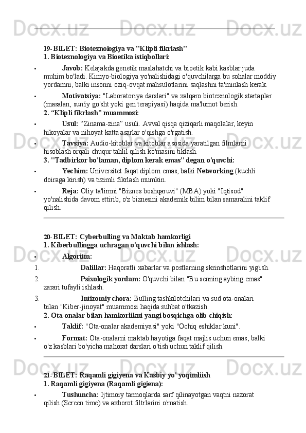 19- BILET:   Biotexnologiya   va   "Klipli   fikrlash"
1. Biotexnologiya   va   Bioetika   istiqbollari:
 Javob:   Kelajakda   genetik   maslahatchi   va   bioetik   kabi   kasblar   juda  
muhim bo'ladi. Kimyo-biologiya yo'nalishidagi o'quvchilarga bu sohalar moddiy
yordamni, balki insonni oziq-ovqat mahsulotlarini saqlashni ta'minlash kerak.
 Motivatsiya:   "Laboratoriya   darslari"   va   xalqaro   biotexnologik   startaplar
(masalan, sun'iy go'sht yoki gen terapiyasi) haqida ma'lumot berish.
2. “Klipli   fikrlash”   muammosi:
 Usul:   “Zinama-zina”   usuli.   Avval   qisqa   qiziqarli   maqolalar,   keyin  
hikoyalar va nihoyat katta asarlar o'qishga o'rgatish.
 Tavsiya:   Audio-kitoblar   va   kitoblar   asosida   yaratilgan   filmlarni  
hisoblash orqali chuqur tahlil qilish ko'masini tiklash.
3. "Tadbirkor   bo'laman, diplom   kerak   emas"   degan   o'quvchi:
 Yechim:   Universitet   faqat   diplom   emas,   balki   Networking   (kuchli  
doiraga kirish) va tizimli fikrlash mumkin.
 Reja:   Oliy   ta'limni   "Biznes   boshqaruvi"   (MBA)   yoki   "Iqtisod"  
yo'nalishida davom ettirib, o'z biznesini akademik bilim bilan samaralini taklif 
qilish.
20- BILET:   Cyberbulling   va   Maktab  hamkorligi
1. Kiberbullingga   uchragan   o'quvchi   bilan  ishlash:
 Algoritm:
1. Dalillar:   Haqoratli   xabarlar   va   postlarning   skrinshotlarini  yig'ish.
2. Psixologik   yordam:   O'quvchi   bilan   "Bu   senning   aybing   emas"  
zarari tufayli ishlash.
3. Intizomiy   chora:   Bulling   tashkilotchilari   va   sud   ota-onalari  
bilan "Kiber-jinoyat" muammosi haqida suhbat o'tkazish.
2. Ota-onalar   bilan   hamkorlikni   yangi   bosqichga   olib  chiqish:
 Taklif:   "Ota-onalar   akademiyasi"   yoki   "Ochiq   eshiklar   kuni".
 Format:   Ota-onalarni   maktab   hayotiga   faqat   majlis   uchun   emas,   balki  
o'z kasblari bo'yicha mahorat darslari o'tish uchun taklif qilish.
21- BILET:   Raqamli   gigiyena   va   Kasbiy   yo'   yoqimliish
1. Raqamli   gigiyena   (Raqamli   gigiena):
 Tushuncha:   Ijtimoiy   tarmoqlarda   sarf   qilinayotgan   vaqtni   nazorat  
qilish (Screen time) va axborot filtrlarini o'rnatish. 