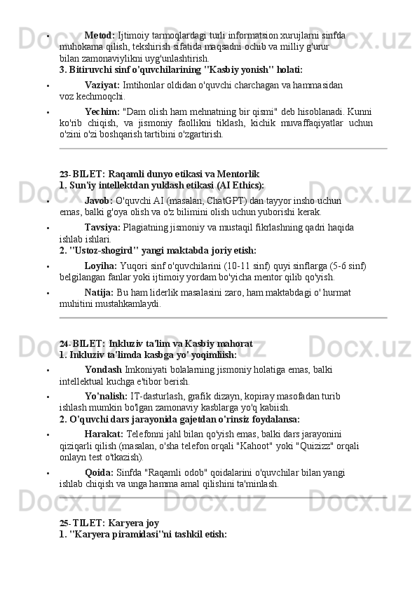  Metod:  Ijtimoiy tarmoqlardagi turli informatsion xurujlarni sinfda 
muhokama   qilish,   tekshirish   sifatida   maqsadni   ochib   va milliy   g'urur  
bilan zamonaviylikni uyg'unlashtirish.
3. Bitiruvchi   sinf   o'quvchilarining   "Kasbiy   yonish"  holati:
 Vaziyat:   Imtihonlar   oldidan   o'quvchi   charchagan   va   hammasidan  
voz  kechmoqchi.
 Yechim:  "Dam olish ham mehnatning   bir qismi" deb hisoblanadi. Kunni
ko'rib   chiqish,   va   jismoniy   faollikni   tiklash,   kichik   muvaffaqiyatlar   uchun
o'zini o'zi boshqarish tartibini o'zgartirish.
23- BILET:   Raqamli   dunyo   etikasi   va   Mentorlik
1. Sun'iy   intellektdan   yuklash   etikasi   (AI   Ethics):
 Javob:   O'quvchi   AI   (masalan,   ChatGPT)   dan   tayyor   insho   uchun  
emas, balki g'oya olish va o'z bilimini olish uchun yuborishi kerak.
 Tavsiya:   Plagiatning   jismoniy   va   mustaqil   fikrlashning   qadri   haqida  
ishlab  ishlari.
2. "Ustoz-shogird"   yangi   maktabda   joriy   etish:
 Loyiha:   Yuqori   sinf   o'quvchilarini   (10-11   sinf)   quyi   sinflarga   (5-6   sinf)
belgilangan fanlar yoki ijtimoiy yordam bo'yicha mentor qilib qo'yish.
 Natija:   Bu   ham   liderlik   masalasini   zaro,   ham   maktabdagi   o'   hurmat  
muhitini  mustahkamlaydi.
24- BILET:   Inkluziv   ta'lim   va   Kasbiy   mahorat
1. Inkluziv   ta'limda   kasbga   yo'   yoqimliish:
 Yondash   Imkoniyati   bolalarning   jismoniy   holatiga   emas,   balki  
intellektual kuchga e'tibor berish.
 Yo'nalish:   IT-dasturlash,   grafik   dizayn,   kopiray   masofadan   turib  
ishlash mumkin bo'lgan zamonaviy kasblarga yo'q kabiish.
2. O'quvchi   dars   jarayonida   gajetdan   o'rinsiz   foydalansa:
 Harakat:   Telefonni   jahl   bilan   qo'yish   emas,   balki   dars   jarayonini  
qiziqarli qilish (masalan, o'sha telefon orqali "Kahoot" yoki "Quizizz" orqali 
onlayn test  o'tkazish).
 Qoida:   Sinfda   "Raqamli   odob"   qoidalarini   o'quvchilar   bilan   yangi  
ishlab chiqish va unga hamma amal qilishini ta'minlash.
25- TILET: Karyera   joy
1. "Karyera   piramidasi"ni   tashkil   etish: 