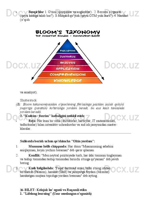  Bosqichlar   1.   O'zini   (qiziqishlar va   anglashlar) .   2.   Bozorni   o‘rganish 
(qaysi kasbga talab bor?). 3. Maqsad qo‘yish (qaysi OTM yoki kurs?). 4. Harakat 
(o‘qish
va   amaliyot).
Shutterstock
(Es:   Bloom   taksonomiyasidan   o'quvchining   fikrlashiga   pastdan   (eslab   qolish)
yuqoriga   (yaratish)   ko'tarishga   yordam   beradi,   bu   esa   kasb   tanlashda
yordam  beradi).
2. "Kasbim   -   faxrim"   haftaligini   tashkil   etish:
 Reja:  Har kuni bir soha (shifokorlar, harbiylar, IT mutaxassislari, 
tadbirkorlar)   bilan   interaktiv   uchrashuvlar   va   sud   ish   jarayonidan   master-
klasslar.
Suhbatda   borish   uchun   qo'shimcha   "Oltin  yordam":
1. Muammo   kelib   chiqqanda:   Har   doim   "Muammoning   sababini  
aniqlayman, keyin yechim beraman" deb qaror qilaman.
2. Konflik:   "Men   neytral   pozitsiyada   turib,   har   ikki   tomonni   tinglayman  
va tashqi   tomondan tashqi   tomondan birinchi o'ringa qo'yaman"   deb javob 
bering.
3. Kasb   belgilashda:   "Faqat   daromad   emas,   balki   o'ning   ishdan  
bo'shatish (Passion), harakat (Skill) va jamiyatga foydasi (Mission) 
harakatgan nuqtani topishga yordam beraman" deb ayting.
26- BILET:   Kelajak   ko'   egasii   va   Raqamli   etika
1. "Lifelong   learning"   (Umr   asoslangan   o'rganish)   
