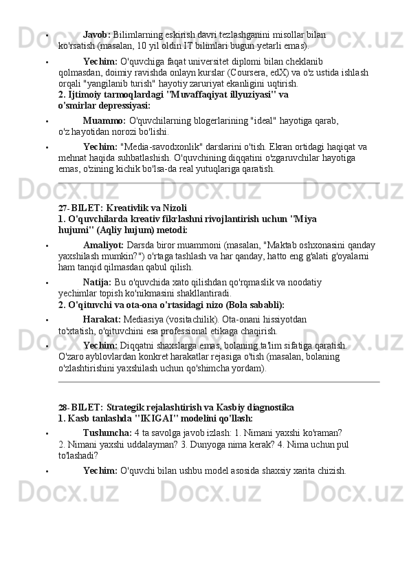  Javob:   Bilimlarning   eskirish   davri   tezlashganini   misollar   bilan  
ko'rsatish (masalan, 10 yil oldin IT bilimlari bugun yetarli emas).
 Yechim:   O'quvchiga   faqat   universitet   diplomi   bilan   cheklanib  
qolmasdan, doimiy ravishda onlayn kurslar (Coursera, edX) va o'z ustida ishlash
orqali "yangilanib turish" hayotiy zaruriyat ekanligini uqtirish.
2. Ijtimoiy   tarmoqlardagi   "Muvaffaqiyat   illyuziyasi"   va  
o'smirlar  depressiyasi:
 Muammo:   O'quvchilarning   blogerlarining   "ideal"   hayotiga   qarab,  
o'z hayotidan norozi bo'lishi.
 Yechim:  "Media-savodxonlik" darslarini o'tish. Ekran ortidagi haqiqat va 
mehnat   haqida   suhbatlashish.   O'quvchining   diqqatini   o'zgaruvchilar   hayotiga  
emas, o'zining kichik bo'lsa-da real yutuqlariga qaratish.
27- BILET:   Kreativlik   va  Nizoli
1. O'quvchilarda   kreativ   fikrlashni   rivojlantirish   uchun   "Miya  
hujumi" (Aqliy hujum) metodi:
 Amaliyot:   Darsda   biror   muammoni   (masalan,   "Maktab   oshxonasini   qanday
yaxshilash mumkin?") o'rtaga tashlash va har qanday, hatto eng g'alati g'oyalarni 
ham tanqid qilmasdan qabul qilish.
 Natija:   Bu   o'quvchida   xato   qilishdan   qo'rqmaslik   va   noodatiy  
yechimlar topish ko'nikmasini shakllantiradi.
2. O'qituvchi   va   ota-ona   o'rtasidagi   nizo   (Bola  sababli):
 Harakat:   Mediasiya   (vositachilik).   Ota-onani   hissiyotdan  
to'xtatish, o'qituvchini esa professional etikaga chaqirish.
 Yechim:   Diqqatni   shaxslarga   emas,   bolaning   ta'lim   sifatiga   qaratish.  
O'zaro ayblovlardan konkret harakatlar rejasiga o'tish (masalan, bolaning 
o'zlashtirishini yaxshilash uchun qo'shimcha yordam).
28- BILET:   Strategik   rejalashtirish   va   Kasbiy   diagnostika
1. Kasb   tanlashda   "IKIGAI"   modelini   qo'llash:
 Tushuncha:   4   ta   savolga   javob   izlash:   1.   Nimani   yaxshi   ko'raman?  
2. Nimani yaxshi uddalayman? 3. Dunyoga nima kerak? 4. Nima uchun pul 
to'lashadi?
 Yechim:   O'quvchi   bilan   ushbu   model   asosida   shaxsiy   xarita  chizish. 