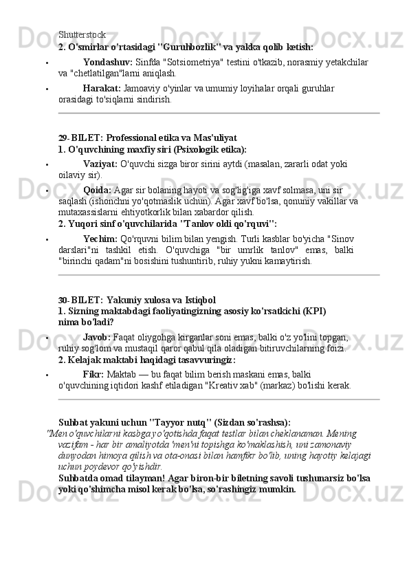 Shutterstock
2. O'smirlar   o'rtasidagi   "Guruhbozlik"   va   yakka   qolib   ketish:
 Yondashuv:   Sinfda   "Sotsiometriya"   testini   o'tkazib,   norasmiy   yetakchilar  
va "chetlatilgan"larni aniqlash.
 Harakat:   Jamoaviy   o'yinlar   va   umumiy   loyihalar   orqali   guruhlar  
orasidagi to'siqlarni sindirish.
29- BILET:   Professional   etika   va   Mas'uliyat
1. O'quvchining   maxfiy   siri   (Psixologik  etika):
 Vaziyat:   O'quvchi   sizga   biror   sirini   aytdi   (masalan,   zararli   odat   yoki  
oilaviy  sir).
 Qoida:   Agar   sir   bolaning   hayoti   va   sog'lig'iga   xavf   solmasa,   uni   sir  
saqlash (ishonchni yo'qotmaslik uchun). Agar xavf bo'lsa, qonuniy vakillar va 
mutaxassislarni ehtiyotkorlik bilan xabardor qilish.
2. Yuqori   sinf o'quvchilarida   "Tanlov   oldi   qo'rquvi":
 Yechim:   Qo'rquvni   bilim   bilan yengish.   Turli   kasblar   bo'yicha   "Sinov
darslari"ni   tashkil   etish.   O'quvchiga   "bir   umrlik   tanlov"   emas,   balki
"birinchi qadam"ni bosishini tushuntirib, ruhiy yukni kamaytirish.
30- BILET:   Yakuniy   xulosa   va   Istiqbol
1. Sizning   maktabdagi   faoliyatingizning   asosiy   ko'rsatkichi   (KPI)  
nima  bo'ladi?
 Javob:   Faqat   oliygohga   kirganlar   soni   emas,   balki   o'z   yo'lini   topgan,  
ruhiy sog'lom va mustaqil qaror qabul qila oladigan bitiruvchilarning foizi.
2. Kelajak maktabi   haqidagi   tasavvuringiz:
 Fikr:   Maktab   —   bu   faqat   bilim   berish   maskani   emas,   balki  
o'quvchining iqtidori kashf etiladigan "Kreativ xab" (markaz) bo'lishi kerak.
Suhbat   yakuni   uchun   "Tayyor   nutq" (Sizdan  so'rashsa):
"Men o'quvchilarni kasbga yo'qotishda faqat testlar bilan cheklanaman. Mening 
vazifam - har bir amaliyotda 'men'ni topishga ko'maklashish, uni zamonaviy 
dunyodan   himoya   qilish   va   ota-onasi   bilan   hamfikr   bo'lib,   uning   hayotiy   kelajagi 
uchun poydevor qo'yishdir.
Suhbatda   omad   tilayman!   Agar   biron-bir   biletning   savoli   tushunarsiz   bo'lsa 
yoki qo'shimcha misol kerak bo'lsa, so'rashingiz mumkin. 