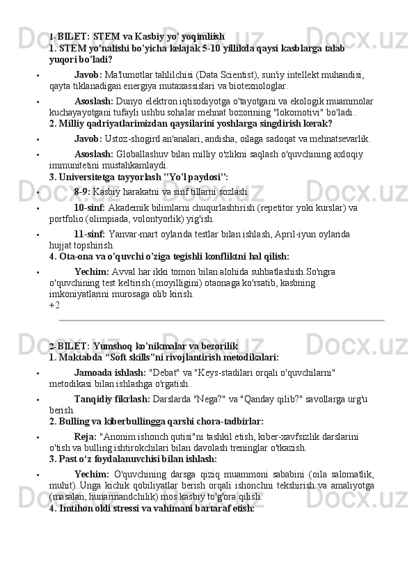 1- BILET:   STEM va   Kasbiy yo'   yoqimliish
1. STEM   yo'nalishi   bo'yicha   kelajak   5-10   yillikda   qaysi   kasblarga   talab 
yuqori bo'ladi?
 Javob:   Ma'lumotlar   tahlilchisi   (Data   Scientist),   sun'iy   intellekt   muhandisi, 
qayta tiklanadigan energiya mutaxassislari va biotexnologlar.
 Asoslash:   Dunyo   elektron   iqtisodiyotga   o'tayotgani   va   ekologik   muammolar 
kuchayayotgani tufayli ushbu sohalar mehnat bozorining "lokomotivi" bo'ladi..
2. Milliy   qadriyatlarimizdan   qaysilarini   yoshlarga   singdirish   kerak?
 Javob:   Ustoz-shogird   an'analari,   andisha,   oilaga   sadoqat   va   mehnatsevarlik.
 Asoslash:   Globallashuv   bilan   milliy   o'zlikni   saqlash   o'quvchining   axloqiy 
immunitetini mustahkamlaydi.
3. Universitetga   tayyorlash   "Yo'l   paydosi":
 8-9:  Kasbiy   harakatni va   sinf tillarni  sozlash.
 10-sinf:   Akademik   bilimlarni   chuqurlashtirish   (repetitor   yoki   kurslar)   va 
portfolio (olimpiada, volontyorlik) yig'ish.
 11-sinf:   Yanvar-mart   oylarida   testlar   bilan   ishlash,   April-iyun   oylarida 
hujjat topshirish.
4. Ota-ona   va   o'quvchi   o'ziga   tegishli   konfliktni   hal   qilish:
 Yechim:   Avval   har   ikki   tomon   bilan   alohida   suhbatlashish.So'ngra 
o'quvchining test keltirish (moyilligini) otaonaga ko'rsatib, kasbning 
imkoniyatlarini murosaga olib kirish.
+2
2- BILET:   Yumshoq   ko'nikmalar   va  bezorilik
1. Maktabda   “Soft   skills”ni   rivojlantirish  metodikalari:
 Jamoada   ishlash:   "Debat"   va   "Keys-stadilari   orqali   o'quvchilarni" 
metodikasi bilan ishlashga o'rgatish..
 Tanqidiy   fikrlash:   Darslarda   "Nega?"   va   "Qanday   qilib?"   savollarga   urg'u 
berish.
2. Bulling   va   kiberbullingga   qarshi   chora- tadbirlar:
 Reja:   "Anonim   ishonch   qutisi"ni   tashkil   etish,   kiber-xavfsizlik   darslarini 
o'tish va bulling ishtirokchilari bilan davolash treninglar o'tkazish.
3. Past   o‘z   foydalanuvchisi   bilan   ishlash:
 Yechim:   O'quvchining   darsga   qiziq   muammoni   sababini   (oila   salomatlik,
muhit)..Unga   kichik   qobiliyatlar   berish   orqali   ishonchni   tekshirish   va   amaliyotga
(masalan, hunarmandchilik) mos kasbiy to'g'ora qilish.
4. Imtihon   oldi   stressi   va   vahimani   bartaraf  etish: 