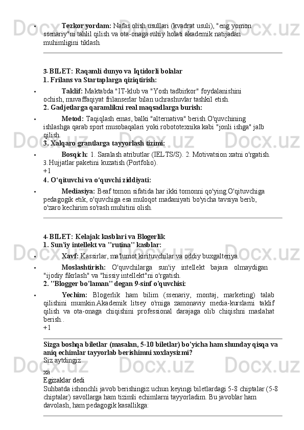  Tezkor yordam:  Nafas olish usullari (kvadrat usuli), "eng yomon 
ssenariy"ni   tahlil   qilish   va ota-onaga   ruhiy   holati   akademik   natijadan  
muhimligini  tiklash.
3- BILET:   Raqamli   dunyo   va   Iqtidorli   bolalar
1. Frilans   va   Startaplarga   qiziqtirish:
 Taklif:   Maktabda   "IT-klub   va   "Yosh   tadbirkor"   foydalanishini  
ochish, muvaffaqiyat frilanserlar bilan uchrashuvlar tashkil etish.
2. Gadjetlarga   qaramlikni   real   maqsadlarga  burish:
 Metod:   Taqiqlash   emas,   balki   "alternativa"   berish.O'quvchining  
ishlashga qarab sport musobaqalari yoki robototexnika kabi "jonli ishga" jalb 
qilish.
3. Xalqaro   grantlarga   tayyorlash   tizimi:
 Bosqich:   1.   Saralash   atributlar   (IELTS/S).   2.   Motivatsion   xatni   o'rgatish.
3. Hujjatlar   paketini   kuzatish   (Portfolio).
+1
4. O‘qituvchi   va   o‘quvchi   ziddiyati:
 Mediasiya:  Beaf tomon sifatida har ikki tomonni qo'ying.O'qituvchiga 
pedagogik   etik,   o'quvchiga   esa   muloqot   madaniyati   bo'yicha   tavsiya   berib,  
o'zaro kechirim so'rash muhitini olish.
4- BILET:   Kelajak   kasblari   va   Blogerlik
1. Sun'iy   intellekt   va   "rutina"   kasblar:
 Xavf:   Kassirlar,   ma'lumot   kirituvchilar   va   oddiy   buxgalteriya.
 Moslashtirish:   O'quvchilarga   sun'iy   intellekt   bajara   olmaydigan
"ijodiy fikrlash" va "hissiy intellekt"ni o'rgatish.
2. "Blogger   bo'laman" degan   9-sinf   o'quvchisi:
 Yechim:   Blogerlik   ham   bilim   (ssenariy,   montaj,   marketing)   talab
qilishini   mumkin.Akademik   litsey   o'rniga   zamonaviy   media-kurslarni   taklif
qilish   va   ota-onaga   chiqishini   professional   darajaga   olib   chiqishni   maslahat
berish..
+1
Sizga   boshqa   biletlar   (masalan,   5-10   biletlar)   bo'yicha   ham   shunday   qisqa   va 
aniq echimlar tayyorlab berishimni xoxlaysizmi?
Siz   aytdingiz
xa
Egizaklar   dedi
Suhbatda   ishonchli   javob   berishingiz   uchun   keyingi   biletlardagi   5-8   chiptalar   (5-8 
chiptalar) savollarga ham tizimli echimlarni tayyorladim. Bu javoblar ham 
davolash, ham pedagogik kasallikga: 