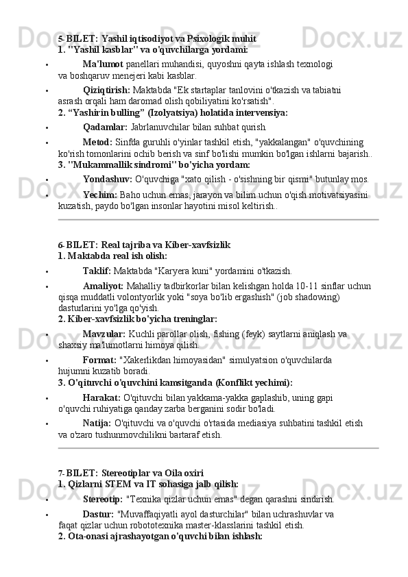 5- BILET:   Yashil   iqtisodiyot   va   Psixologik   muhit
1. "Yashil   kasblar"   va   o'quvchilarga   yordami:
 Ma'lumot   panellari   muhandisi,   quyoshni   qayta   ishlash   texnologi  
va boshqaruv menejeri kabi kasblar.
 Qiziqtirish:   Maktabda   "Ek   startaplar   tanlovini   o'tkazish   va   tabiatni  
asrash orqali ham daromad olish qobiliyatini ko'rsatish".
2. “Yashirin   bulling”   (Izolyatsiya)   holatida   intervensiya:
 Qadamlar:   Jabrlanuvchilar   bilan   suhbat   qurish.
 Metod:  Sinfda guruhli o'yinlar tashkil etish, "yakkalangan" o'quvchining 
ko'rish   tomonlarini   ochib   berish va   sinf   bo'lishi   mumkin   bo'lgan   ishlarni   bajarish..
3. "Mukammallik   sindromi"   bo'yicha   yordam:
 Yondashuv:   O'quvchiga   "xato   qilish   -   o'sishning   bir   qismi"   butunlay  mos.
 Yechim:   Baho   uchun   emas,   jarayon va   bilim   uchun   o'qish   motivatsiyasini
kuzatish, paydo bo'lgan insonlar hayotini misol keltirish..
6- BILET:   Real   tajriba   va   Kiber- xavfsizlik
1. Maktabda   real   ish   olish:
 Taklif:   Maktabda   "Karyera   kuni"   yordamini   o'tkazish.
 Amaliyot:   Mahalliy   tadbirkorlar   bilan   kelishgan   holda   10-11   sinflar   uchun
qisqa muddatli volontyorlik yoki "soya bo'lib ergashish" (job shadowing) 
dasturlarini yo'lga qo'yish.
2. Kiber-xavfsizlik   bo'yicha   treninglar:
 Mavzular:   Kuchli   parollar   olish,   fishing   (feyk)   saytlarni   aniqlash   va  
shaxsiy ma'lumotlarni himoya qilish.
 Format:   "Xakerlikdan   himoyasidan"   simulyatsion   o'quvchilarda  
hujumni kuzatib boradi.
3. O'qituvchi   o'quvchini   kamsitganda   (Konflikt   yechimi):
 Harakat:   O'qituvchi   bilan   yakkama-yakka   gaplashib,   uning   gapi  
o'quvchi ruhiyatiga qanday zarba berganini sodir bo'ladi.
 Natija:   O'qituvchi   va   o'quvchi   o'rtasida   mediasiya   suhbatini   tashkil   etish  
va o'zaro tushunmovchilikni bartaraf etish.
7- BILET:   Stereotiplar   va   Oila   oxiri
1. Qizlarni   STEM   va   IT   sohasiga   jalb   qilish:
 Stereotip:   "Texnika   qizlar   uchun   emas"   degan   qarashni   sindirish.
 Dastur:   "Muvaffaqiyatli   ayol   dasturchilar"   bilan   uchrashuvlar   va  
faqat qizlar uchun robototexnika master-klasslarini tashkil etish.
2. Ota-onasi   ajrashayotgan   o'quvchi   bilan  ishlash: 