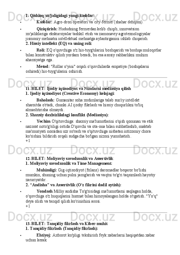 1. Qishloq   xo'jaligidagi   yangi   kasblar:
 Kasblar:   Agro-dron operatori   va   city-fermer   (shahar   dehqoni).
 Qiziqtirish:   Hududning   fermerdan   kelib   chiqib,   innovatsion  
xo'jaliklariga ekskursiyalar tashkil etish va zamonaviy agrotexnologiyalar 
jismoniy mehnatni intellektual mehnatga aylantirganini ishlab chiqarish.
2. Hissiy   intellekt   (EQ)   va   uning   roli:
 Roli:   EQ   o'quvchiga   o'z   his-tuyg'ularini   boshqarish   va   boshqa   muloqotlar
bilan konstruktiv qilish yordam beradi, bu esa asosiy rahbarlikni muhim 
ahamiyatga ega..
 Metod:   "Rollar   o'yini"   orqali   o'quvchilarda   empatiya   (boshqalarni  
oshiradi) his-tuyg'ularini oshirish.
11- BILET:   Ijodiy iqtisodiyot   va   Nizolarni   mediasiya   qilish
1. Ijodiy   iqtisodiyot   (Creative   Economy)   kelajagi:
 Baholash:   Gumanitar   soha   xodimlariga   talab   sun'iy   intellekt  
sharoitda o'rtadi, chunki AI ijodiy fikrlash va hissiy chuqurlikni to'liq 
almashtirisha  olmaydi..
2. Shaxsiy   daxlsizlikdagi   konflikt   (Mediasiya):
 Yechim   O'qituvchiga:   shaxsiy   ma'lumotlarini   o'qish   qonunan   va   etik  
nazorat noto'g'riligi ostida.O'quvchi va ota-ona bilan suhbatlashib, maktab 
ma'muriyati nomidan uzr so'rash va o'qituvchiga nisbatan intizomiy chora 
ko'rishini bildirish orqali sudgacha bo'lgan nizoni yumshatish..
+1
12- BILET:   Moliyaviy   savodxonlik   va   Assertivlik
1. Moliyaviy   savodxonlik   va Time   Management:
 Muhimligi:   Gig-iqtisodiyot   (frilans)   daromadlar   beqaror   bo'lishi  
mumkin, shuning   uchun pulni   jamg'arish va vaqtni   to'g'ri   taqsimlash hayotiy  
zaruriyatdir..
2. “Andisha”   va   Assertivlik (O‘z   fikrini   dadil   aytish):
 Yondash  Milliy andisha To'g'risidagi ma'lumotlarni saqlagan holda, 
o'quvchiga   o'z   huquqlarini   hurmat   bilan   himoyalangan   holda   o'rgatish.."Yo'q"  
deya olish va tanqid qilish ko'rinishini asosi.
+1
13- BILET:   Tanqidiy   fikrlash   va   Kiber- muhit
1. Tanqidiy   fikrlash   (Tanqidiy   fikrlash):
 Ehtiyoj:   Axborot   ko'pligi   tekshirish   feyk   xabarlarni   haqiqatdan   xabar  
uchun  kerak. 