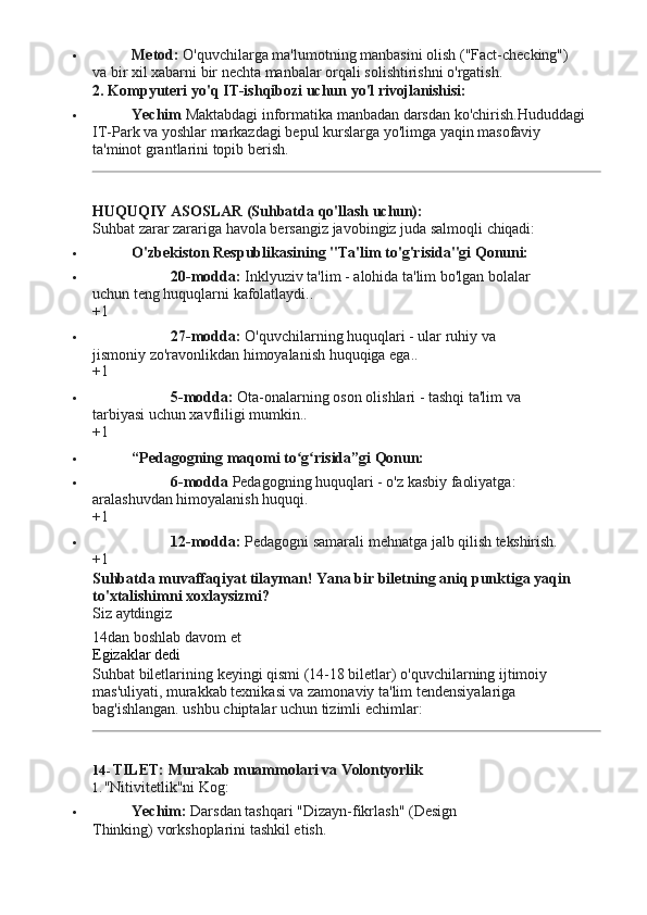  Metod:   O'quvchilarga   ma'lumotning   manbasini   olish   ("Fact-checking")  
va bir xil xabarni bir nechta manbalar orqali solishtirishni o'rgatish.
2. Kompyuteri   yo'q   IT-ishqibozi   uchun   yo'l  rivojlanishisi:
 Yechim  Maktabdagi informatika manbadan darsdan ko'chirish.Hududdagi 
IT-Park   va   yoshlar   markazdagi   bepul   kurslarga   yo'limga   yaqin   masofaviy  
ta'minot grantlarini topib berish.
HUQUQIY   ASOSLAR   (Suhbatda   qo'llash   uchun):
Suhbat   zarar   zarariga   havola   bersangiz   javobingiz   juda   salmoqli   chiqadi:
 O'zbekiston   Respublikasining   "Ta'lim   to'g'risida"gi   Qonuni:
 20-modda:   Inklyuziv   ta'lim   -   alohida   ta'lim   bo'lgan   bolalar  
uchun teng huquqlarni kafolatlaydi..
+1
 27-modda:   O'quvchilarning   huquqlari   -   ular   ruhiy   va  
jismoniy zo'ravonlikdan himoyalanish huquqiga ega..
+1
 5-modda:   Ota-onalarning   oson   olishlari   -   tashqi   ta'lim   va  
tarbiyasi uchun xavfliligi mumkin..
+1
 “Pedagogning maqomi   to g risida”giʻ ʻ   Qonun:
 6-modda   Pedagogning   huquqlari   -   o'z   kasbiy   faoliyatga:  
aralashuvdan himoyalanish huquqi.
+1
 12-modda:   Pedagogni   samarali   mehnatga   jalb   qilish  tekshirish.
+1
Suhbatda   muvaffaqiyat   tilayman!   Yana   bir   biletning   aniq   punktiga   yaqin 
to'xtalishimni xoxlaysizmi?
Siz   aytdingiz
14dan   boshlab   davom   et 
Egizaklar dedi
Suhbat   biletlarining   keyingi   qismi   (14-18   biletlar)   o'quvchilarning   ijtimoiy 
mas'uliyati, murakkab texnikasi va zamonaviy ta'lim tendensiyalariga 
bag'ishlangan. ushbu chiptalar uchun tizimli echimlar:
14- TILET:   Murakab   muammolari   va  Volontyorlik
1. "Nitivitetlik"ni   Kog:
 Yechim:   Darsdan   tashqari   "Dizayn-fikrlash"   (Design  
Thinking) vorkshoplarini tashkil etish. 