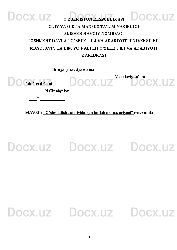 O’ZBEKISTON RESPUBLIKASI
OLIY VA O’RTA MAXSUS TA’LIM VAZIRLIGI
ALISHER NAVOIY NOMIDAGI
TOSHKENT DAVLAT O’ZBEK TILI VA ADABIYOTI UNIVERSITETI
MASOFAVIY TA’LIM YO’NALISHI O’ZBEK TILI VA ADABIYOTI
KAFEDRASI
    Himoyaga tavsiya etaman
                                                                                      Masofaviy ta’lim 
fakultet dekani
 ________  N.Chiniqulov
 “____” ____________
MAVZU:  “   O’zbek tilshunosligida gap bo’laklari nazariyasi    ”     mavzusida 
                                           
       1   