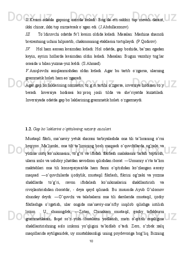 II. Kesim   odatda   gapning   oxirida   keladi:   Bog`da   etti-sakkiz   tup   mevali   daraxt,
ikki chinor, ikki tup mirzaterak o`sgan edi. (J.Abdullaxonov).
III.   To`ldiruvchi   odatda   fe’l   kesim   oldida   keladi.   Masalan:   Mashina   shamoli
brezentning uchini hilpiratib, chakmonning etaklarini tortqilaydi. (P.Qodirov). 
IV. Hol ham asosan kesimdan keladi: Hol odatda, gap boshida, ba’zan egadan
keyin,   ayrim   hollarda   kesimdan   oldin   keladi.   Masalan:   Bugun   vaxshiy   tog`lar
orasida u bilan yuzma-yuz keldi. (S.Ahmad). 
V. Aniqlovchi   aniqlanmishdan   oldin   keladi.   Agar   bu   tartib   o`zgarsa,   ularning
grammatik holati ham ao`zgaradi. 
Agar gap bo`laklarining normativ, to`g`ri tartibi o`zgarsa, inversiya hodisasi ro`y
beradi.   Inversiya   hodisasi   ko`proq   jonli   tilda   va   she’riyatda   kuzatiladi.
Inversiyada odatda gap bo`laklarining grammatik holati o`zgarmaydi.
1.2.  Gap bo’laklarini o’qitishning nazariy asoslari.
Mustaqil   fikrli,   ma’naviy   yetuk   shaxsni   tarbiyalashda   ona   tili   ta’limining   o’rni
beqiyos.   Ma’lumki,   ona   tili   ta’limining   bosh   maqsadi   o’quvchilarda   og’zaki   va
yozma   nutq   ko’nikmasini,   to’g’ri   va   ifodali   fikrlash   malakasini   tarkib   toptirish,
ularni imlo va uslubiy jihatdan savodxon qilishdan iborat. ―Umumiy o’rta ta’lim
maktablari   ona   tili   konsepsiyasi da   ham   fanni   o’qitishdan   ko’zlangan   asosiy‖
maqsad:   ―o’quvchilarda   ijodiylik,   mustaqil   fikrlash,   fikrini   og’zaki   va   yozma
shakllarda   to’g’ri,   ravon   ifodalash   ko’nikmalarini   shakllantirish   va
rivojlantirishdan   iboratdir,   -   deya   qayd   qilinadi.   Bu   xususida   Ayub   G’ulomov
shunday   deydi:   ―O’quvchi   va   talabalarni   ona   tili   darslarida   mustaqil,   ijodiy
fikrlashga   o’rgatish,   ular   ongida   ma’naviy-ma’rifiy   inqilob   qilishga   intilish
lozim   .   U,   shuningdek,   ―Zotan,   Chinakam   mustaqil,   ijodiy   tafakkurni
grammatikasiz,   faqat   so’z   yoki   iboralarni   yodlatish,   matn   o’qitish   orqaligina
shakllantirishning   aslo   imkoni   yo’qligini   ta’kidlab   o’tadi.   Zero,   o’zbek   xalq
maqollarida aytilganidek, uy mustahkamligi  uning poydevoriga bog’liq. Bizning
       10   