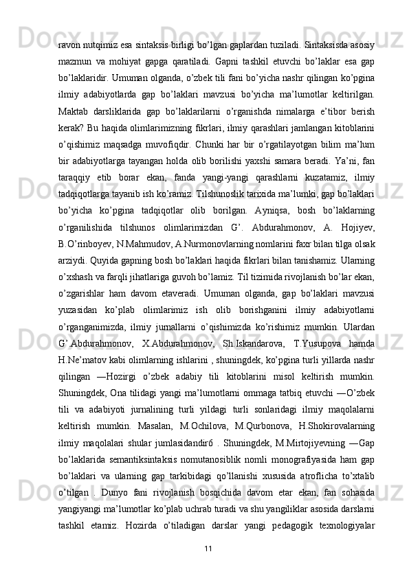 ravon nutqimiz esa sintaksis birligi bo’lgan gaplardan tuziladi. Sintaksisda asosiy
mazmun   va   mohiyat   gapga   qaratiladi.   Gapni   tashkil   etuvchi   bo’laklar   esa   gap
bo’laklaridir. Umuman olganda, o’zbek tili fani bo’yicha nashr qilingan ko’pgina
ilmiy   adabiyotlarda   gap   bo’laklari   mavzusi   bo’yicha   ma’lumotlar   keltirilgan.
Maktab   darsliklarida   gap   bo’laklarilarni   o’rganishda   nimalarga   e’tibor   berish
kerak? Bu haqida olimlarimizning fikrlari, ilmiy qarashlari jamlangan kitoblarini
o’qishimiz   maqsadga   muvofiqdir.   Chunki   har   bir   o’rgatilayotgan   bilim   ma’lum
bir   adabiyotlarga  tayangan   holda   olib  borilishi   yaxshi   samara   beradi.   Ya’ni,  fan
taraqqiy   etib   borar   ekan,   fanda   yangi-yangi   qarashlarni   kuzatamiz,   ilmiy
tadqiqotlarga tayanib ish ko’ramiz. Tilshunoslik tarixida ma’lumki, gap bo’laklari
bo’yicha   ko’pgina   tadqiqotlar   olib   borilgan.   Ayniqsa,   bosh   bo’laklarning
o’rganilishida   tilshunos   olimlarimizdan   G’.   Abdurahmonov,   A.   Hojiyev,
B.O’rinboyev, N.Mahmudov, A.Nurmonovlarning nomlarini faxr bilan tilga olsak
arziydi. Quyida gapning bosh bo’laklari haqida fikrlari bilan tanishamiz. Ularning
o’xshash va farqli jihatlariga guvoh bo’lamiz. Til tizimida rivojlanish bo’lar ekan,
o’zgarishlar   ham   davom   etaveradi.   Umuman   olganda,   gap   bo’laklari   mavzusi
yuzasidan   ko’plab   olimlarimiz   ish   olib   borishganini   ilmiy   adabiyotlarni
o’rganganimizda,   ilmiy   jurnallarni   o’qishimizda   ko’rishimiz   mumkin.   Ulardan
G’.Abdurahmonov,   X.Abdurahmonov,   Sh.Iskandarova,   T.Yusupova   hamda
H.Ne’matov kabi olimlarning ishlarini , shuningdek, ko’pgina turli yillarda nashr
qilingan   ―Hozirgi   o’zbek   adabiy   tili   kitoblarini   misol   keltirish   mumkin.
Shuningdek, Ona  tilidagi  yangi   ma’lumotlarni  ommaga  tatbiq etuvchi  ―O’zbek
tili   va   adabiyoti   jurnalining   turli   yildagi   turli   sonlaridagi   ilmiy   maqolalarni
keltirish   mumkin.   Masalan,   M.Ochilova,   M.Qurbonova,   H.Shokirovalarning
ilmiy   maqolalari   shular   jumlasidandir6   .   Shuningdek,   M.Mirtojiyevning   ―Gap
bo’laklarida   semantiksintaksis   nomutanosiblik   nomli   monografiyasida   ham   gap
bo’laklari   va   ularning   gap   tarkibidagi   qo’llanishi   xususida   atroflicha   to’xtalib
o’tilgan   .   Dunyo   fani   rivojlanish   bosqichida   davom   etar   ekan,   fan   sohasida
yangiyangi ma’lumotlar ko’plab uchrab turadi va shu yangiliklar asosida darslarni
tashkil   etamiz.   Hozirda   o’tiladigan   darslar   yangi   pedagogik   texnologiyalar
       11   