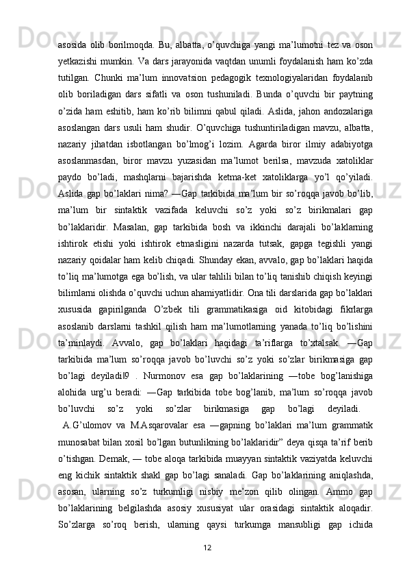 asosida   olib   borilmoqda.   Bu,   albatta,   o’quvchiga   yangi   ma’lumotni   tez   va   oson
yetkazishi  mumkin. Va dars jarayonida vaqtdan unumli foydalanish ham  ko’zda
tutilgan.   Chunki   ma’lum   innovatsion   pedagogik   texnologiyalaridan   foydalanib
olib   boriladigan   dars   sifatli   va   oson   tushuniladi.   Bunda   o’quvchi   bir   paytning
o’zida   ham   eshitib,   ham   ko’rib   bilimni   qabul   qiladi.   Aslida,   jahon   andozalariga
asoslangan   dars   usuli   ham   shudir.   O’quvchiga   tushuntiriladigan   mavzu,   albatta,
nazariy   jihatdan   isbotlangan   bo’lmog’i   lozim.   Agarda   biror   ilmiy   adabiyotga
asoslanmasdan,   biror   mavzu   yuzasidan   ma’lumot   berilsa,   mavzuda   xatoliklar
paydo   bo’ladi,   mashqlarni   bajarishda   ketma-ket   xatoliklarga   yo’l   qo’yiladi.
Aslida   gap   bo’laklari   nima?   ―Gap   tarkibida   ma’lum   bir   so’roqqa   javob   bo’lib,
ma’lum   bir   sintaktik   vazifada   keluvchi   so’z   yoki   so’z   birikmalari   gap
bo’laklaridir.   Masalan,   gap   tarkibida   bosh   va   ikkinchi   darajali   bo’laklarning
ishtirok   etishi   yoki   ishtirok   etmasligini   nazarda   tutsak,   gapga   tegishli   yangi
nazariy qoidalar ham kelib chiqadi. Shunday ekan, avvalo, gap bo’laklari haqida
to’liq ma’lumotga ega bo’lish, va ular tahlili bilan to’liq tanishib chiqish keyingi
bilimlarni olishda o’quvchi uchun ahamiyatlidir. Ona tili darslarida gap bo’laklari
xususida   gapirilganda   O’zbek   tili   grammatikasiga   oid   kitobidagi   fikrlarga
asoslanib   darslarni   tashkil   qilish   ham   ma’lumotlarning   yanada   to’liq   bo’lishini
ta’minlaydi.   Avvalo,   gap   bo’laklari   haqidagi   ta’riflarga   to’xtalsak.   ―Gap
tarkibida   ma’lum   so’roqqa   javob   bo’luvchi   so’z   yoki   so’zlar   birikmasiga   gap
bo’lagi   deyiladi 9   .   Nurmonov   esa   gap   bo’laklarining   ―tobe   bog’lanishiga‖
alohida   urg’u   beradi:   ―Gap   tarkibida   tobe   bog’lanib,   ma’lum   so’roqqa   javob
bo’luvchi   so’z   yoki   so’zlar   birikmasiga   gap   bo’lagi   deyiladi.  
  A.G’ulomov   va   M.Asqarovalar   esa   ―gapning   bo’laklari   ma’lum   grammatik
munosabat bilan xosil bo’lgan butunlikning bo’laklaridir” deya qisqa ta’rif berib
o’tishgan. Demak, ― tobe aloqa tarkibida muayyan sintaktik vaziyatda keluvchi
eng   kichik   sintaktik   shakl   gap   bo’lagi   sanaladi.   Gap   bo’laklarining   aniqlashda,
asosan,   ularning   so’z   turkumligi   nisbiy   me’zon   qilib   olingan.   Ammo   gap
bo’laklarining   belgilashda   asosiy   xususiyat   ular   orasidagi   sintaktik   aloqadir.
So’zlarga   so’roq   berish,   ularning   qaysi   turkumga   mansubligi   gap   ichida
       12   