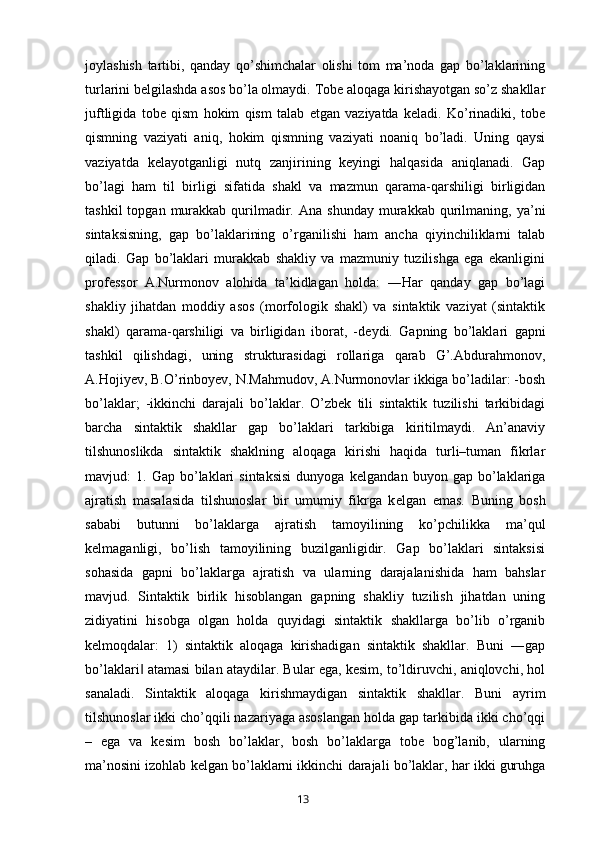 joylashish   tartibi,   qanday   qo’shimchalar   olishi   tom   ma’noda   gap   bo’laklarining
turlarini belgilashda asos bo’la olmaydi. Tobe aloqaga kirishayotgan so’z shakllar
juftligida   tobe   qism   hokim   qism   talab   etgan   vaziyatda   keladi.   Ko’rinadiki,   tobe
qismning   vaziyati   aniq,   hokim   qismning   vaziyati   noaniq   bo’ladi.   Uning   qaysi
vaziyatda   kelayotganligi   nutq   zanjirining   keyingi   halqasida   aniqlanadi.   Gap
bo’lagi   ham   til   birligi   sifatida   shakl   va   mazmun   qarama-qarshiligi   birligidan
tashkil  topgan  murakkab  qurilmadir.  Ana  shunday  murakkab  qurilmaning,  ya’ni
sintaksisning,   gap   bo’laklarining   o’rganilishi   ham   ancha   qiyinchiliklarni   talab
qiladi.   Gap   bo’laklari   murakkab   shakliy   va   mazmuniy   tuzilishga   ega   ekanligini
prof е ssor   A.Nurmonov   alohida   ta’kidlagan   holda:   ―Har   qanday   gap   bo’lagi
shakliy   jihatdan   moddiy   asos   (morfologik   shakl)   va   sintaktik   vaziyat   (sintaktik
shakl)   qarama-qarshiligi   va   birligidan   iborat,   -d е ydi.   Gapning   bo’laklari   gapni
tashkil   qilishdagi,   uning   strukturasidagi   rollariga   qarab   G’.Abdurahmonov,
A.Hojiyev, B.O’rinboyev, N.Mahmudov, A.Nurmonovlar ikkiga bo’ladilar: -bosh
bo’laklar;   -ikkinchi   darajali   bo’laklar.   O’zbek   tili   sintaktik   tuzilishi   tarkibidagi
barcha   sintaktik   shakllar   gap   bo’laklari   tarkibiga   kiritilmaydi.   An’anaviy
tilshunoslikda   sintaktik   shaklning   aloqaga   kirishi   haqida   turli–tuman   fikrlar
mavjud:   1.   Gap  bo’laklari   sintaksisi   dunyoga   k е lgandan   buyon  gap   bo’laklariga
ajratish   masalasida   tilshunoslar   bir   umumiy   fikrga   k е lgan   emas.   Buning   bosh
sababi   butunni   bo’laklarga   ajratish   tamoyilining   ko’pchilikka   ma’qul
k е lmaganligi,   bo’lish   tamoyilining   buzilganligidir.   Gap   bo’laklari   sintaksisi
sohasida   gapni   bo’laklarga   ajratish   va   ularning   darajalanishida   ham   bahslar
mavjud.   Sintaktik   birlik   hisoblangan   gapning   shakliy   tuzilish   jihatdan   uning
zidiyatini   hisobga   olgan   holda   quyidagi   sintaktik   shakllarga   bo’lib   o’rganib
k е lmoqdalar:   1)   sintaktik   aloqaga   kirishadigan   sintaktik   shakllar.   Buni   ―gap
bo’laklari  atamasi bilan ataydilar. Bular ega, kesim, to’ldiruvchi, aniqlovchi, hol‖
sanaladi.   Sintaktik   aloqaga   kirishmaydigan   sintaktik   shakllar.   Buni   ayrim
tilshunoslar ikki cho’qqili nazariyaga asoslangan holda gap tarkibida ikki cho’qqi
–   ega   va   kesim   bosh   bo’laklar,   bosh   bo’laklarga   tobe   bog’lanib,   ularning
ma’nosini izohlab kelgan bo’laklarni ikkinchi darajali bo’laklar, har ikki guruhga
       13   