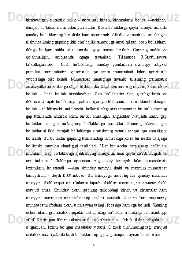 kirmaydigan   sintaktik   birlik   –   undalma,   kirish,   kiritmalarni   bo’lsa   ―uchinchi
darajali bo’laklar nomi bilan yuritadilar. Bosh bo’laklarga qaysi  tamoyil asosida
qanday   bo’laklarning   kiritilishi   ham   muammoli.   Attributiv   mantiqqa   asoslangan
tilshunoslikning gapning ikki cho’qqilik tamoyiliga amal qilgan, bosh bo’laklarni
ikkiga   bo’lgan   holda   ular   orasida   egaga   mavqe   beriladi.   Gapning   sodda   va
qo’shmaligini   aniqlashda   egaga   tayaniladi.   Tilshunos   R.Sayfullayeva
ta’kidlaganidek,   ―bosh   bo’lakllarga   bunday   yondashish   mantiqiy   subyekt
predikat   munosabatini   grammatik   ega-kesim   munosabati   bilan   qorishtirib
yuborishga   olib   keladi.   Munosabat   mantig’iga   tayanib,   tillarning   grammatik
xususiyatlarini e’tiborga olgan tilshunoslar faqat k е simni eng muhim, konstruktiv
bo’lak   –   bosh   bo’lak   hisoblaydilar.   Gap   bo’laklarini   ikki   guruhga-bosh   va
ikkinchi  darajali  bo’laklarga ajratib o’rgangan tilshunoslar  ham  ikkinchi  darajali
bo’lak   –   to’ldiruvchi,   aniqlovchi,   hollarni   o’rganish   jarayonida   bu   bo’laklarning
gap   tuzilishida   ishtirok   etishi   bir   xil   emasligini   angladilar.   Natijada   ularni   gap
bo’laklari   va   gap   bo’lagining   bo’laklariga   ajratdilar.   Shuning   o’ziyoq   gap
bo’laklarini   ikki   darajali   bo’laklarga   ajratishning   y е tarli   asosga   ega   emasligini
ko’rsatdi. Bu bo’laklar gapning tuzilishidagi ishtirokiga ko’ra bir n е cha darajaga
bo’linishi   mumkin   ekanligini   tasdiqladi.   Ular   bir   n е cha   darajalarga   bo’linishi
mumkin.     Gap   bo’laklariga   ajratishning   tamoyilini   ham   qayta   ko’rib   chiqish   va
uni   butunni   bo’laklarga   ajratishni   eng   qulay   tamoyili   bilan   almashtirish
lozimligini   ko’rsatadi.   ―Ana   shunday   tamoyil   shakl   va   mazmun   munosabat
tamoyilidir,   -   d е ydi   B.O’rinbo е v.   Bu   tamoyilga   muvofiq   har   qanday   mazmun
muayyan   shakl   orqali   o’z   ifodasini   topadi:   shaklsiz   mazmun,   mazmunsiz   shakl
mavjud   emas.   Shunday   ekan,   gapning   tarkibidagi   kirish   va   kiritmalar   ham
muayyan   mazmuniy   munosabatning   uzvlari   sanaladi.   Ular   ma’lum   mazmuniy
munosabatni ifodalar ekan, u muayyan tashqi ifodasiga ham ega bo’ladi. Shuning
uchun ularni grammatik aloqadan tashqaridagi bo’laklar sifatida qarash mantiqqa
xilof. K е ltirilgan fikr-mulohazalar shuni  ko’rsatadiki, o’zb е k tilshunosligida hali
o’rganilishi   lozim   bo’lgan   masalalar   y е tarli.   O’zbek   tilshunosligidagi   mavjud
sintaktik nazariyalarda bosh bo’laklarning gapdagi maqomi aynan bir xil emas: 
       14   