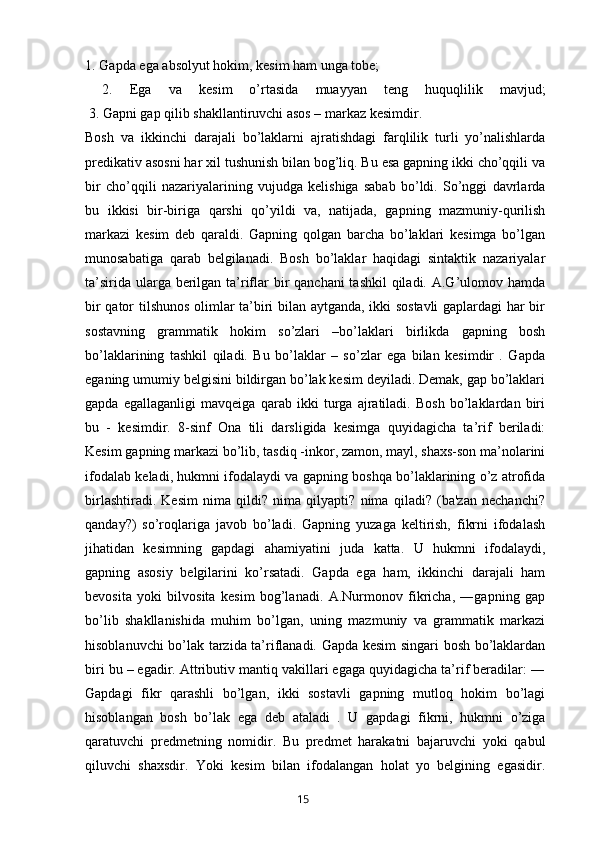 1. Gapda ega absolyut hokim, kesim ham unga tobe;
  2.   Ega   va   kesim   o’rtasida   muayyan   teng   huquqlilik   mavjud;
 3. Gapni gap qilib shakllantiruvchi asos – markaz kesimdir.
Bosh   va   ikkinchi   darajali   bo’laklarni   ajratishdagi   farqlilik   turli   yo’nalishlarda
predikativ asosni har xil tushunish bilan bog’liq. Bu esa gapning ikki cho’qqili va
bir   cho’qqili   nazariyalarining   vujudga   kelishiga   sabab   bo’ldi.   So’nggi   davrlarda
bu   ikkisi   bir-biriga   qarshi   qo’yildi   va,   natijada,   gapning   mazmuniy-qurilish
markazi   kesim   deb   qaraldi.   Gapning   qolgan   barcha   bo’laklari   kesimga   bo’lgan
munosabatiga   qarab   belgilanadi.   Bosh   bo’laklar   haqidagi   sintaktik   nazariyalar
ta’sirida ularga berilgan ta’riflar  bir  qanchani tashkil  qiladi. A.G’ulomov hamda
bir qator tilshunos olimlar ta’biri bilan aytganda, ikki sostavli  gaplardagi har bir
sostavning   grammatik   hokim   so’zlari   –bo’laklari   birlikda   gapning   bosh
bo’laklarining   tashkil   qiladi.   Bu   bo’laklar   –   so’zlar   ega   bilan   kesimdir   .   Gapda
eganing umumiy belgisini bildirgan bo’lak kesim deyiladi. Demak, gap bo’laklari
gapda   egallaganligi   mavqeiga   qarab   ikki   turga   ajratiladi.   Bosh   bo’laklardan   biri
bu   -   kesimdir.   8-sinf   Ona   tili   darsligida   kesimga   quyidagicha   ta’rif   beriladi:
Kesim gapning markazi bo’lib, tasdiq -inkor, zamon, mayl, shaxs-son ma’nolarini
ifodalab keladi, hukmni ifodalaydi va gapning boshqa bo’laklarining o’z atrofida
birlashtiradi.   Kesim   nima   qildi?   nima   qilyapti?   nima   qiladi?   (ba'zan   nechanchi?
qanday?)   so’roqlariga   javob   bo’ladi.   Gapning   yuzaga   keltirish,   fikrni   ifodalash
jihatidan   kesimning   gapdagi   ahamiyatini   juda   katta.   U   hukmni   ifodalaydi,
gapning   asosiy   belgilarini   ko’rsatadi.   Gapda   ega   ham,   ikkinchi   darajali   ham
bevosita   yoki   bilvosita   kesim   bog’lanadi.   A.Nurmonov   fikricha,   ―gapning   gap
bo’lib   shakllanishida   muhim   bo’lgan,   uning   mazmuniy   va   grammatik   markazi
hisoblanuvchi bo’lak tarzida ta’riflanadi. Gapda kesim singari bosh bo’laklardan
biri bu – egadir. Attributiv mantiq vakillari egaga quyidagicha ta’rif beradilar: ―
Gapdagi   fikr   qarashli   bo’lgan,   ikki   sostavli   gapning   mutloq   hokim   bo’lagi
hisoblangan   bosh   bo’lak   ega   deb   ataladi   .   U   gapdagi   fikrni,   hukmni   o’ziga
qaratuvchi   predmetning   nomidir.   Bu   predmet   harakatni   bajaruvchi   yoki   qabul
qiluvchi   shaxsdir.   Yoki   kesim   bilan   ifodalangan   holat   yo   belgining   egasidir.
       15   