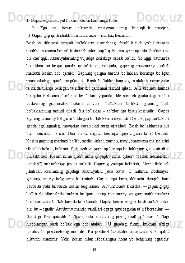 1. Gapda ega absolyut hokim, kesim ham unga tobe;
  2.   Ega   va   kesim   o’rtasida   muayyan   teng   huquqlilik   mavjud;
 3. Gapni gap qilib shakllantiruvchi asos – markaz kesimdir.
Bosh   va   ikkinchi   darajali   bo’laklarni   ajratishdagi   farqlilik   turli   yo’nalishlarda
predikativ asosni har xil tushunish bilan bog’liq. Bu esa gapning ikki cho’qqili va
bir   cho’qqili   nazariyalarining   vujudga   kelishiga   sabab   bo’ldi.   So’nggi   davrlarda
bu   ikkisi   bir-biriga   qarshi   qo’yildi   va,   natijada,   gapning   mazmuniy-qurilish
markazi   kesim   deb   qaraldi.   Gapning   qolgan   barcha   bo’laklari   kesimga   bo’lgan
munosabatiga   qarab   belgilanadi.   Bosh   bo’laklar   haqidagi   sintaktik   nazariyalar
ta’sirida ularga berilgan ta’riflar  bir  qanchani tashkil  qiladi. A.G’ulomov hamda
bir qator tilshunos olimlar ta’biri bilan aytganda, ikki sostavli  gaplardagi har bir
sostavning   grammatik   hokim   so’zlari   –bo’laklari   birlikda   gapning   bosh
bo’laklarining   tashkil   qiladi.   Bu   bo’laklar   –   so’zlar   ega   bilan   kesimdir   .   Gapda
eganing umumiy belgisini bildirgan bo’lak kesim deyiladi. Demak, gap bo’laklari
gapda   egallaganligi   mavqeiga   qarab   ikki   turga   ajratiladi.   Bosh   bo’laklardan   biri
bu   -   kesimdir.   8-sinf   Ona   tili   darsligida   kesimga   quyidagicha   ta’rif   beriladi:
Kesim gapning markazi bo’lib, tasdiq -inkor, zamon, mayl, shaxs-son ma’nolarini
ifodalab keladi, hukmni ifodalaydi va gapning boshqa bo’laklarining o’z atrofida
birlashtiradi.   Kesim   nima   qildi?   nima   qilyapti?   nima   qiladi?   (ba'zan   nechanchi?
qanday?)   so’roqlariga   javob   bo’ladi.   Gapning   yuzaga   keltirish,   fikrni   ifodalash
jihatidan   kesimning   gapdagi   ahamiyatini   juda   katta.   U   hukmni   ifodalaydi,
gapning   asosiy   belgilarini   ko’rsatadi.   Gapda   ega   ham,   ikkinchi   darajali   ham
bevosita   yoki   bilvosita   kesim   bog’lanadi.   A.Nurmonov   fikricha,   ―gapning   gap
bo’lib   shakllanishida   muhim   bo’lgan,   uning   mazmuniy   va   grammatik   markazi
hisoblanuvchi bo’lak tarzida ta’riflanadi. Gapda kesim singari bosh bo’laklardan
biri bu – egadir. Attributiv mantiq vakillari egaga quyidagicha ta’rif beradilar: ―
Gapdagi   fikr   qarashli   bo’lgan,   ikki   sostavli   gapning   mutloq   hokim   bo’lagi
hisoblangan   bosh   bo’lak   ega   deb   ataladi   .   U   gapdagi   fikrni,   hukmni   o’ziga
qaratuvchi   predmetning   nomidir.   Bu   predmet   harakatni   bajaruvchi   yoki   qabul
qiluvchi   shaxsdir.   Yoki   kesim   bilan   ifodalangan   holat   yo   belgining   egasidir.
       15
