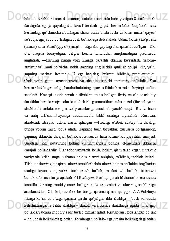 Maktab darsliklari orasida, asosan, sintaksis sohasida bahs yuritgan 8-sinf ona tili
darsligida   egaga   quyidagicha   tavsif   beriladi:   gapda   kesim   bilan   bog’lanib,   shu
kesimdagi  qo’shimcha ifodalagan shaxs-sonni  bildiruvchi  va kim? nima? qayer?
so’roqlariga javob bo’ladigan bosh bo’lak ega deb ataladi. Odam (kim?) ko’p , ish
(nima?) kam. Atrof (qayer?) jimjit. ―Ega shu  gapdagi fikr qarashli bo’lgan – fikr
o’zi   haqida   borayotgan,   belgisi   kesim   tomonidan   aniqlanadigan   predmetni
anglatadi,   ―fikrning   kimga   yoki   nimaga   qarashli   ekanini   ko’rsatadi.   Sist е m–
struktur   ta’limoti   bo’yicha   sodda   gapning   eng   kichik   qurilish   qolipi     dir,   ya’ni
gapning   markazi   k е simdir.   U   ega   haqidagi   hukmni   bildirib,   predikativlikni
ifodalovchi   gapni   uyushtiruvchi   va   shakllantiruvchi   markaziy   bo’lakdir.   Ega
kesim   ifodalagan   belgi,   harakatholatning   egasi   sifatida   kesimdan   keyingi   bo’lak
sanaladi.   Hozirgi   kunda   sanab   o’tilishi   mumkin   bo’lgan   ilmiy   va   o’quv   uslubiy
darsliklar hamda majmualarda o’zbek tili grammatikasi substansial (formal, ya’ni
struktural)   sintaksisning   nazariy   asoslariga   asoslanib   yaratilmoqda.   Bunda   lison
va   nutq   differantatsiyasiga   asoslanuvchi   tahlil   usuliga   tayaniladi.   Xususan,
akademik   litseylar   uchun   nashr   qilingan   ―Hozirgi   o’zbek   adabiy   tili   darsligi
bunga   yorqin   misol   bo’la   oladi.   Gapning   bosh   bo’laklari   xususida   bo’lganidek,
gapning   ikkinchi   darajali   bo’laklari   xususida   ham   xilma-   xil   qarashlar   mavjud.
Gapdagi   ikki   sostavning   hokim   elementlaridan   boshqa   elementlari   ikkinchi
darajali bo’laklardir. Ular tobe vaziyatda kelib, hokim qism talab etgan sintaktik
vaziyatda   kelib,   unga   nisbatan   hokim   qismni   aniqlab,   to’ldirib,   izohlab   keladi.
Tilshunoslarning bir qismi ularni tasnif qilishda ularni hokim bo’lakka bog’lanish
usuliga   tayanadilar,   ya’ni:   boshqaruvli   bo’lak,   moslashuvli   bo’lak,   bitishuvli
bo’lak kabi uch turga ajratadi F.I.Buslayev. Boshqa guruh tilshunoslar esa ushbu
tasnifda   ularning   moddiy   asosi   bo’lgan   so’z   turkumlari   va   ularning   shakllariga
asoslanadilar.   Ot,   fe’l,   ravishni   bir-biriga   qarama-qarshi   qo’ygan   A.A.Potebnya
fikriga   ko’ra,   ot   o’ziga   qarama-qarshi   qo’yilgan   ikki   shaklga   –   bosh   va   vosita
kelishiklariga, fe’l ikki shaklga – shaxsli va shaxssiz shakllarga egadir. Ular gap
bo’laklari uchun moddiy asos bo’lib xizmat qilad. Ravishdan ifodalangan bo’lak
– hol, bosh kelishikdagi otdan ifodalangan bo’lak– ega, vosita kelishigidagi otdan
       16   