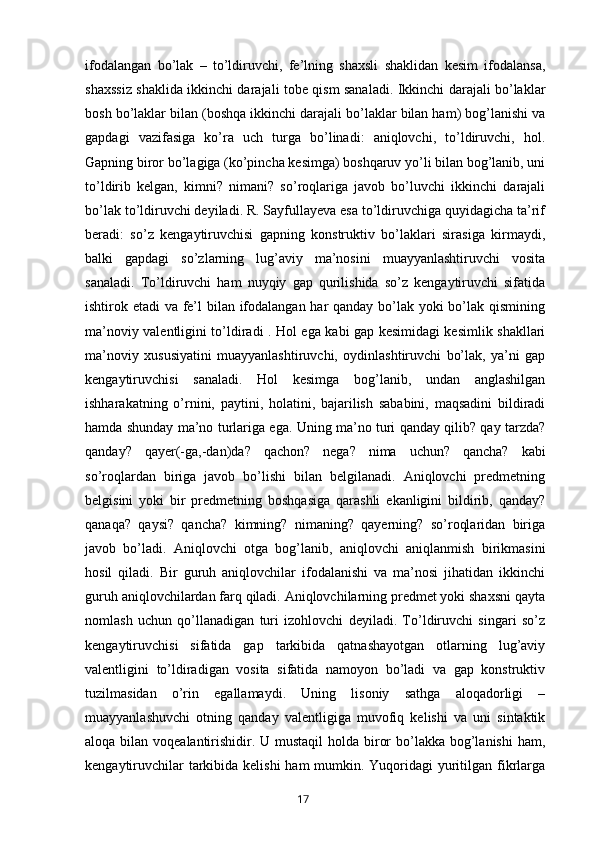 ifodalangan   bo’lak   –   to’ldiruvchi,   fe’lning   shaxsli   shaklidan   kesim   ifodalansa,
shaxssiz shaklida ikkinchi darajali tobe qism sanaladi. Ikkinchi darajali bo’laklar
bosh bo’laklar bilan (boshqa ikkinchi darajali bo’laklar bilan ham) bog’lanishi va
gapdagi   vazifasiga   ko’ra   uch   turga   bo’linadi:   aniqlovchi,   to’ldiruvchi,   hol.
Gapning biror bo’lagiga (ko’pincha kesimga) boshqaruv yo’li bilan bog’lanib, uni
to’ldirib   kelgan,   kimni?   nimani?   so’roqlariga   javob   bo’luvchi   ikkinchi   darajali
bo’lak to’ldiruvchi deyiladi. R. Sayfullayeva esa to’ldiruvchiga quyidagicha ta’rif
beradi:   so’z   kengaytiruvchisi   gapning   konstruktiv   bo’laklari   sirasiga   kirmaydi,
balki   gapdagi   so’zlarning   lug’aviy   ma’nosini   muayyanlashtiruvchi   vosita
sanaladi.   To’ldiruvchi   ham   nuyqiy   gap   qurilishida   so’z   kengaytiruvchi   sifatida
ishtirok etadi va fe’l  bilan ifodalangan har qanday bo’lak yoki bo’lak qismining
ma’noviy valentligini to’ldiradi . Hol ega kabi gap kesimidagi kesimlik shakllari
ma’noviy   xususiyatini   muayyanlashtiruvchi,   oydinlashtiruvchi   bo’lak,   ya’ni   gap
kengaytiruvchisi   sanaladi.   Hol   kesimga   bog’lanib,   undan   anglashilgan
ishharakatning   o’rnini,   paytini,   holatini,   bajarilish   sababini,   maqsadini   bildiradi
hamda shunday ma’no turlariga ega. Uning ma’no turi qanday qilib? qay tarzda?
qanday?   qayer(-ga,-dan)da?   qachon?   nega?   nima   uchun?   qancha?   kabi
so’roqlardan   biriga   javob   bo’lishi   bilan   belgilanadi.   Aniqlovchi   predmetning
belgisini   yoki   bir   predmetning   boshqasiga   qarashli   ekanligini   bildirib,   qanday?
qanaqa?   qaysi?   qancha?   kimning?   nimaning?   qayerning?   so’roqlaridan   biriga
javob   bo’ladi.   Aniqlovchi   otga   bog’lanib,   aniqlovchi   aniqlanmish   birikmasini
hosil   qiladi.   Bir   guruh   aniqlovchilar   ifodalanishi   va   ma’nosi   jihatidan   ikkinchi
guruh aniqlovchilardan farq qiladi. Aniqlovchilarning predmet yoki shaxsni qayta
nomlash   uchun   qo’llanadigan   turi   izohlovchi   deyiladi.   To’ldiruvchi   singari   so’z
kengaytiruvchisi   sifatida   gap   tarkibida   qatnashayotgan   otlarning   lug’aviy
valentligini   to’ldiradigan   vosita   sifatida   namoyon   bo’ladi   va   gap   konstruktiv
tuzilmasidan   o’rin   egallamaydi.   Uning   lisoniy   sathga   aloqadorligi   –
muayyanlashuvchi   otning   qanday   valentligiga   muvofiq   kelishi   va   uni   sintaktik
aloqa bilan voqealantirishidir. U mustaqil  holda biror  bo’lakka bog’lanishi  ham,
kengaytiruvchilar  tarkibida kelishi  ham mumkin. Yuqoridagi  yuritilgan fikrlarga
       17   