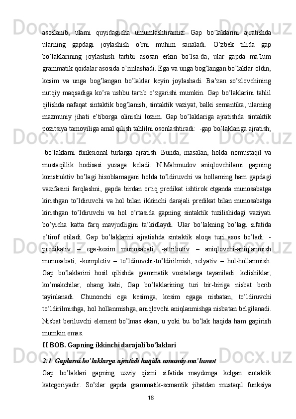 asoslanib,   ularni   quyidagicha   umumlashtiramiz:   Gap   bo’laklarini   ajratishda
ularning   gapdagi   joylashish   o’rni   muhim   sanaladi.   O’zbek   tilida   gap
bo’laklarining   joylashish   tartibi   asosan   erkin   bo’lsa-da,   ular   gapda   ma’lum
grammatik qoidalar asosida o’rinlashadi. Ega va unga bog’langan bo’laklar oldin,
kesim   va   unga   bog’langan   bo’laklar   keyin   joylashadi.   Ba’zan   so’zlovchining
nutqiy   maqsadiga   ko’ra   ushbu   tartib   o’zgarishi   mumkin.   Gap   bo’laklarini   tahlil
qilishda nafaqat sintaktik bog’lanish, sintaktik vaziyat, balki semantika, ularning
mazmuniy   jihati   e’tiborga   olinishi   lozim.   Gap   bo’laklariga   ajratishda   sintaktik
pozitsiya tamoyiliga amal qilish tahlilni osonlashtiradi:  -gap bo’laklariga ajratish;
-bo’laklarni   funksional   turlarga   ajratish.   Bunda,   masalan,   holda   nomustaqil   va
mustaqillik   hodisasi   yuzaga   keladi.   N.Mahmudov   aniqlovchilarni   gapning
konstruktiv bo’lagi  hisoblamagani  holda to’ldiruvchi  va hollarning ham  gapdagi
vazifasini   farqlashni,   gapda   birdan   ortiq   predikat   ishtirok   etganda   munosabatga
kirishgan   to’ldiruvchi   va   hol   bilan   ikkinchi   darajali   predikat   bilan   munosabatga
kirishgan   to’ldiruvchi   va   hol   o’rtasida   gapning   sintaktik   tuzilishidagi   vaziyati
bo’yicha   katta   farq   mavjudligini   ta’kidlaydi.   Ular   bo’lakning   bo’lagi   sifatida
e’tirof   etiladi.   Gap   bo’laklarini   ajratishda   sintaktik   aloqa   turi   asos   bo’ladi:   -
predikativ   –   ega-kesim   munosabati,   -attributiv   –   aniqlovchi-aniqlanmish
munosabati,   -kompletiv   –   to’ldiruvchi-to’ldirilmish,   relyativ   –   hol-hollanmish.
Gap   bo’laklarini   hosil   qilishda   grammatik   vositalarga   tayaniladi:   kelishiklar,
ko’makchilar,   ohang   kabi,   Gap   bo’laklarining   turi   bir-biriga   nisbat   berib
tayinlanadi.   Chunonchi   ega   kesimga,   kesim   egaga   nisbatan,   to’ldiruvchi
to’ldirilmishga, hol hollanmishga, aniqlovchi aniqlanmishga nisbatan belgilanadi.
Nisbat   beriluvchi   element   bo’lmas   ekan,   u   yoki   bu   bo’lak   haqida   ham   gapirish
mumkin emas.
II BOB.   Gapning ikkinchi darajali bo’laklari
2. 1    Gaplarni bo’laklarga ajratish haqida umumiy ma’lumot
Gap   bo’laklari   gapning   uzviy   qismi   sifatida   maydonga   kelgan   sintaktik
kategoriyadir.   So’zlar   gapda   grammatik-semantik   jihatdan   mustaqil   funksiya
       18   