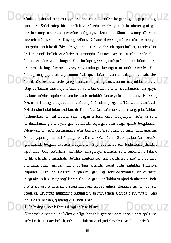 ifodalab   (sintezlanib)   muayyan   so’roqqa   javob   bo’lib   kelgandagina,   gap   bo’lagi
sanaladi.   So’zlarning   biror   bo’lak   vazifasida   kelishi   yoki   kela   olmasligini   gap
qurilishining   sintaktik   qonunlari   belgilaydi.   Masalan,   Shoir   o’zining   ilhomini
sevimli xalqidan oladi.   Keyingi yillarda O’zbekistonning xalqaro obro’si nihoyat
darajada oshib ketdi. Birinchi gapda oltita so’z ishtirok etgan bo’lib, ularning har
biri   mustaqil   bo’lak   vazifasini   bajarmoqda.   Ikkinchi   gapda   esa   o’nta   so’z   oltita
bo’lak vazifasida qo’llangan.   Gap bo’lagi gapning boshqa bo’laklari bilan o’zaro
grammatik   bog’   langan,   uzviy   munosabatga   kirishgan   organik   qismidir.   Gap
bo’lagining   gap  orasidagi   munosabati   qism   bilan   butun  orasidagi   munosabatdek
bo’lib, dealektik xarakterga ega: butunsiz qism, qismsiz butun mavjud bo’lmaydi.
Gap   bo’laklari   mustaqil   so’zlar   va   so’z   birikmalari   bilan   ifodalanadi.   Har   qaysi
turkum so’zlar gapda ma’lum bir tipik sintaktik funksiyada qo’llaniladi. Fe’lning
kesim,   sifatning   aniqlovchi,   ravishning   hol,   otning   ega,   to’ldiruvchi   vazifasida
kelishi shu holat bilan izohlanadi. Biroq bundan so’z turkumlari va gap bo’laklari
tushunchasi   bir   xil   hodisa   ekan   degan   xulosa   kelib   chiqmaydi.   So’z   va   so’z
birikmalarining   mohiyati   gap   sostavida   bajargan   vazifasiga   qarab   belgilanadi.
Muayyan   bir   so’z   formasining   o’zi   boshqa   so’zlar   bilan   bo’lgan   munosabatiga
ko’ra   gapning   har   xil   bo’lagi   vazifasida   kela   oladi.   So’z   turkumlari   leksik-
grammatik   belgilar   asosida   aniqlanadi.   Gap   bo’laklari   esa   funksional   jihatdan
ajratiladi.   Gap   bo’laklari   sintaktik   kategoriya   sifatida,   so’z   turkumlari   leksik
birlik   sifatida   o’rganiladi.   So’zlar   kontekstdan   tashqarida   ko’p   ma’noli   bo’lishi
mumkin,   lekin   gapda,   uning   bo’lagi   sifatida,   faqat   bitta   sintaktik   funksiya
bajaradi.   Gap   bo’laklarini   o’rganish   gapning   leksik-semantik   strukturasini
o’rganish bilan uzviy bog’ liqdir. Chunki gapni bo’laklarga ajratish ularning ifoda
materiali   va   ma’nolarini   o’rganishni   ham   taqozo   qiladi.  Gapning   har   bir   bo’lagi
ifoda   qilinayotgan   hukmning   butunligini   ta’minlashda   alohida   o’rin   tutadi.   Gap
bo’laklari, asosan, quyidagicha ifodalanadi:
1. So’zning sintetik formasidagi so’zlar bilan:
Olmaotalik mehmonlar Mirzacho’lga borishdi gapida ikkita soda, ikkita qo’shma
so’z ishtirok etgan bo’lib, to’rtta bo’lak mavjud (aniqlovchi+ega+hol+kesim)
       19   