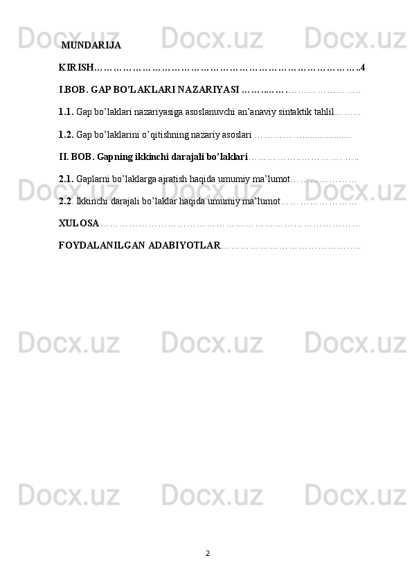  MUNDARIJA
KIRISH………………………………………………………………………..4
I.BOB. GAP BO’LAKLARI NAZARIYASI ……..……. …………………..   
1.1.  Gap bo’laklari nazariyasiga asoslanuvchi an’anaviy sintaktik tahlil……...   
1.2.  Gap bo’laklarini o’qitishning nazariy asoslari ……………....................   
II. BOB. Gapning ikkinchi darajali bo’laklari ……………..………….   ….. 
2.1.  Gaplarni bo’laklarga ajratish haqida umumiy ma’lumot………………… 
2.2 . Ikkinchi darajali bo’laklar haqida umumiy ma’lumot……………………
XULOSA ………………………………………………………………………
FOYDALANILGAN ADABIYOTLAR ……………………………………..
       2   
