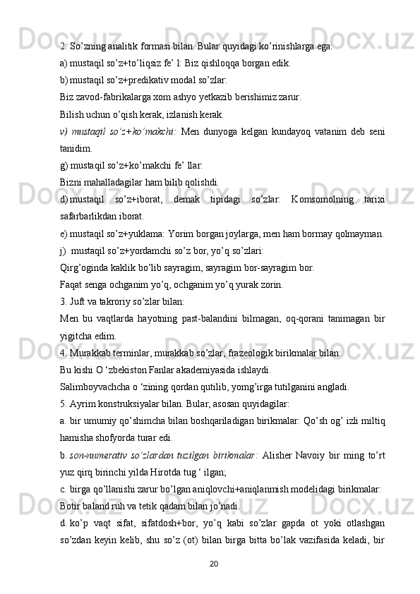2. So’zning analitik formasi bilan. Bular quyidagi ko’rinishlarga ega:
a) mustaqil so’z+to’liqsiz fe’ l: Biz qishloqqa borgan edik.
b) mustaqil so’z+predikativ modal so’zlar:
Biz zavod-fabrikalarga xom ashyo yetkazib berishimiz zarur.
Bilish uchun o’qish kerak, izlanish kerak.
v)   mustaqil   so’z+ko’makchi:   Men   dunyoga   kelgan   kundayoq   vatanim   deb   seni
tanidim.
g) mustaqil so’z+ko’makchi fe’ llar:
Bizni mahalladagilar ham bilib qolishdi.
d) mustaqil   so’z+iborat,   demak   tipidagi   so’zlar:   Komsomolning   tarixi
safarbarlikdan iborat.
e) mustaqil so’z+yuklama:  Yorim borgan joylarga, men ham bormay qolmayman.
j)  mustaqil so’z+yordamchi so’z bor, yo’q so’zlari:
Qirg’oginda kaklik bo’lib sayragim, sayragim bor-sayragim bor.
Faqat senga ochganim yo’q, ochganim yo’q yurak zorin.
3. Juft va takroriy so’zlar bilan:
Men   bu   vaqtlarda   hayotning   past-balandini   bilmagan,   oq-qorani   tanimagan   bir
yigitcha edim.
4. Murakkab terminlar, murakkab so’zlar, frazeologik birikmalar bilan:
Bu kishi O ‘zbekiston Fanlar akademiyasida ishlaydi.
Salimboyvachcha o ‘zining qordan qutilib, yomg’irga tutilganini angladi.
5. Ayrim konstruksiyalar bilan. Bular, asosan quyidagilar:
a. bir umumiy qo’shimcha bilan boshqariladigan birikmalar:  Qo’sh og’ izli miltiq
hamisha shofyorda turar edi.
b. son-numerativ   so’zlardan   tuzilgan   birikmalar:   Alisher   Navoiy   bir   ming   to’rt
yuz qirq birinchi yilda Hirotda tug ‘ ilgan;
c. birga qo’llanishi zarur bo’lgan aniqlovchi+aniqlanmish modelidagi birikmalar:
Botir baland ruh va tetik qadam bilan jo’nadi.
d. ko’p   vaqt   sifat,   sifatdosh+bor,   yo’q   kabi   so’zlar   gapda   ot   yoki   otlashgan
so’zdan   keyin   kelib,   shu   so’z   (ot)   bilan   birga   bitta   bo’lak   vazifasida   keladi,   bir
       20   