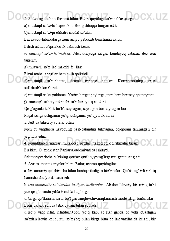 2. So’zning analitik formasi bilan. Bular quyidagi ko’rinishlarga ega:
a) mustaqil so’z+to’liqsiz fe’ l: Biz qishloqqa borgan edik.
b) mustaqil so’z+predikativ modal so’zlar:
Biz zavod-fabrikalarga xom ashyo yetkazib berishimiz zarur.
Bilish uchun o’qish kerak, izlanish kerak.
v)   mustaqil   so’z+ko’makchi:   Men   dunyoga   kelgan   kundayoq   vatanim   deb   seni
tanidim.
g) mustaqil so’z+ko’makchi fe’ llar:
Bizni mahalladagilar ham bilib qolishdi.
d) mustaqil   so’z+iborat,   demak   tipidagi   so’zlar:   Komsomolning   tarixi
safarbarlikdan iborat.
e) mustaqil so’z+yuklama:  Yorim borgan joylarga, men ham bormay qolmayman.
j)  mustaqil so’z+yordamchi so’z bor, yo’q so’zlari:
Qirg’oginda kaklik bo’lib sayragim, sayragim bor-sayragim bor.
Faqat senga ochganim yo’q, ochganim yo’q yurak zorin.
3. Juft va takroriy so’zlar bilan:
Men   bu   vaqtlarda   hayotning   past-balandini   bilmagan,   oq-qorani   tanimagan   bir
yigitcha edim.
4. Murakkab terminlar, murakkab so’zlar, frazeologik birikmalar bilan:
Bu kishi O ‘zbekiston Fanlar akademiyasida ishlaydi.
Salimboyvachcha o ‘zining qordan qutilib, yomg’irga tutilganini angladi.
5. Ayrim konstruksiyalar bilan. Bular, asosan quyidagilar:
a. bir umumiy qo’shimcha bilan boshqariladigan birikmalar:  Qo’sh og’ izli miltiq
hamisha shofyorda turar edi.
b. son-numerativ   so’zlardan   tuzilgan   birikmalar:   Alisher   Navoiy   bir   ming   to’rt
yuz qirq birinchi yilda Hirotda tug ‘ ilgan;
c. birga qo’llanishi zarur bo’lgan aniqlovchi+aniqlanmish modelidagi birikmalar:
Botir baland ruh va tetik qadam bilan jo’nadi.
d. ko’p   vaqt   sifat,   sifatdosh+bor,   yo’q   kabi   so’zlar   gapda   ot   yoki   otlashgan
so’zdan   keyin   kelib,   shu   so’z   (ot)   bilan   birga   bitta   bo’lak   vazifasida   keladi,   bir
       20