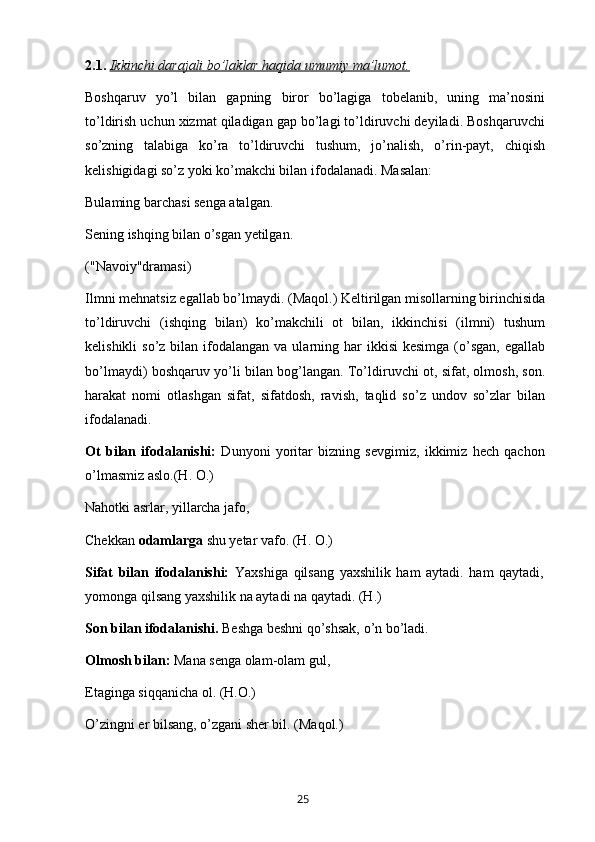 2. 1.  Ikkinchi darajali bo’laklar haqida umumiy ma’lumot.
Boshqaruv   yo’l   bilan   gapning   biror   bo’lagiga   tobelanib,   uning   ma’nosini
to’ldirish uchun xizmat qiladigan gap bo’lagi to’ldiruvchi deyiladi. Boshqaruvchi
so’zning   talabiga   ko’ra   to’ldiruvchi   tushum,   jo’nalish,   o’rin-payt,   chiqish
kelishigidagi so’z yoki ko’makchi bilan ifodalanadi. Masalan:
Bulaming barchasi senga atalgan.
Sening ishqing bilan o’sgan yetilgan.
("Navoiy"dramasi)
Ilmni mehnatsiz egallab bo’lmaydi. (Maqol.) Keltirilgan misollarning birinchisida
to’ldiruvchi   (ishqing   bilan)   ko’makchili   ot   bilan,   ikkinchisi   (ilmni)   tushum
kelishikli   so’z bilan  ifodalangan  va  ularning  har  ikkisi   kesimga  (o’sgan,  egallab
bo’lmaydi) boshqaruv yo’li bilan bog’langan. To’ldiruvchi ot, sifat, olmosh, son.
harakat   nomi   otlashgan   sifat,   sifatdosh,   ravish,   taqlid   so’z   undov   so’zlar   bilan
ifodalanadi.
Ot   bilan   ifodalanishi:   Dunyoni   yoritar   bizning   sevgimiz,   ikkimiz   hech   qachon
o’lmasmiz aslo.(H. O.)
Nahotki asrlar, yillarcha jafo,
Chekkan  odamlarga  shu yetar vafo. (H. O.)
Sifat   bilan   ifodalanishi:   Yaxshiga   qilsang   yaxshilik   ham   aytadi.   ham   qaytadi,
yomonga qilsang yaxshilik na aytadi na qaytadi. (H.)
Son bilan ifodalanishi.  Beshga beshni qo’shsak, o’n bo’ladi.
Olmosh bilan:  Mana senga olam-olam gul,
Etaginga siqqanicha ol. (H.O.)
O’zingni er bilsang, o’zgani sher bil. (Maqol.)
       25