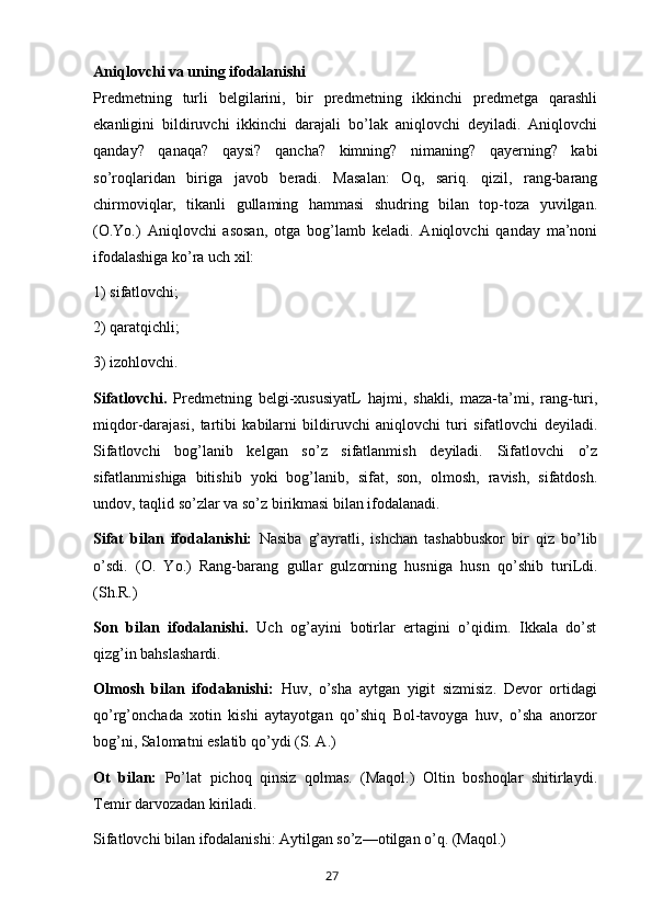 Aniqlovchi va uning ifodalanishi
Predmetning   turli   belgilarini,   bir   predmetning   ikkinchi   predmetga   qarashli
ekanligini   bildiruvchi   ikkinchi   darajali   bo’lak   aniqlovchi   deyiladi.   Aniqlovchi
qanday?   qanaqa?   qaysi?   qancha?   kimning?   nimaning?   qayerning?   kabi
so’roqlaridan   biriga   javob   beradi.   Masalan:   Oq,   sariq.   qizil,   rang-barang
chirmoviqlar,   tikanli   gullaming   hammasi   shudring   bilan   top-toza   yuvilgan.
(O.Yo.)   Aniqlovchi   asosan,   otga   bog’lamb   keladi.   Aniqlovchi   qanday   ma’noni
ifodalashiga ko’ra uch xil: 
1) sifatlovchi; 
2) qaratqichli; 
3) izohlovchi.
Sifatlovchi.   Predmetning   belgi-xususiyatL   hajmi,   shakli,   maza-ta’mi,   rang-turi,
miqdor-darajasi,   tartibi   kabilarni   bildiruvchi   aniqlovchi   turi   sifatlovchi   deyiladi.
Sifatlovchi   bog’lanib   kelgan   so’z   sifatlanmish   deyiladi.   Sifatlovchi   o’z
sifatlanmishiga   bitishib   yoki   bog’lanib,   sifat,   son,   olmosh,   ravish,   sifatdosh.
undov, taqlid so’zlar va so’z birikmasi bilan ifodalanadi.
Sifat   bilan   ifodalanishi:   Nasiba   g’ayratli,   ishchan   tashabbuskor   bir   qiz   bo’lib
o’sdi.   (O.   Yo.)   Rang-barang   gullar   gulzorning   husniga   husn   qo’shib   turiLdi.
(Sh.R.)
Son   bilan   ifodalanishi.   Uch   og’ayini   botirlar   ertagini   o’qidim.   Ikkala   do’st
qizg’in bahslashardi.
Olmosh   bilan   ifodalanishi:   Huv,   o’sha   aytgan   yigit   sizmisiz.   Devor   ortidagi
qo’rg’onchada   xotin   kishi   aytayotgan   qo’shiq   Bol-tavoyga   huv,   o’sha   anorzor
bog’ni, Salomatni eslatib qo’ydi (S. A.)
Ot   bilan:   Po’lat   pichoq   qinsiz   qolmas.   (Maqol.)   Oltin   boshoqlar   shitirlaydi.
Temir darvozadan kiriladi.
Sifatlovchi bilan ifodalanishi: Aytilgan so’z—otilgan o’q. (Maqol.)
       27