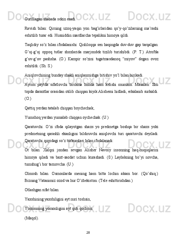 Gurillagan shabada sekin esadi.
Ravish   bilan:   Qirning   uzoq-yaqin   yon   bag’irlaridan   qo’y-qo’zilarning   ma’rashi
eshitilib turar edi. Husniddin mardlarcha tepalikni himoya qildi.
Taqlidiy so’z bilan ifodalanishi: Qisliloqqa sen haqingda duv-duv gap tarqalgan.
G’uj-g’uj   oppoq   tutlar   shoxlarida   marjondek   tizilib   turishibdi.   (P.   T.)   Atrofda
g’uv-g’uv   pashsha.   (O.)   Kampir   so’zini   tugatmasdanoq   “miyov”   degan   ovoz
eshitildi. (Sh. S.)
Aniqlovchining bunday shakli aniqlanmishga bitishiv yo’l bilan birikadi.
Ayrim   paytda   sifatlovchi   birikma   holida   ham   kelishi   mumkin.   Masalan:   Shu
topda daraxtlar orasidan otilib chiqqan kiyik Alisherni hidladi, erkalanib surkaldi.
(O.)
Qattiq yerdan tatalab chiqqan boychechak,
Yumshoq yerdan yumalab chiqqan oychechak. (U.)
Qaratuvchi.   O’zi   ifoda   qilayotgan   shaxs   yo   predmetga   boshqa   bir   shaxs   yoki
predmetning   qarashli   ekanligini   bildiruvchi   aniqlovchi   turi   qaratuvchi   deyiladi.
Qaratuvchi quyidagi so’z turkumlari bilan ifodalanadi:
Ot   bilan.   Xalqni   jondan   sevgan   Alisher   Navoiy   insonning   haq-huquqlarini
himoya   qiladi   va   baxt-saodat   uchun   kurashadi.   (0.)   Laylakning   bo’yi   novcha,
tumshug’i bor tarnovcha. (U.)
Olmosh   bilan.   Osmonlarda   mening   ham   bitta   lochin   akam   bor.   (Qo’shiq.)
Bizning Vatanimiz ozod va hur O’zbekiston. (Tele eshittirishdan.)
Otlashgan sifat bilan.
Yaxshining yaxshiligini ayt nuri toshsin,
Yomonning yomonligini ayt quti qochsin.
(Maqol).
       28   
